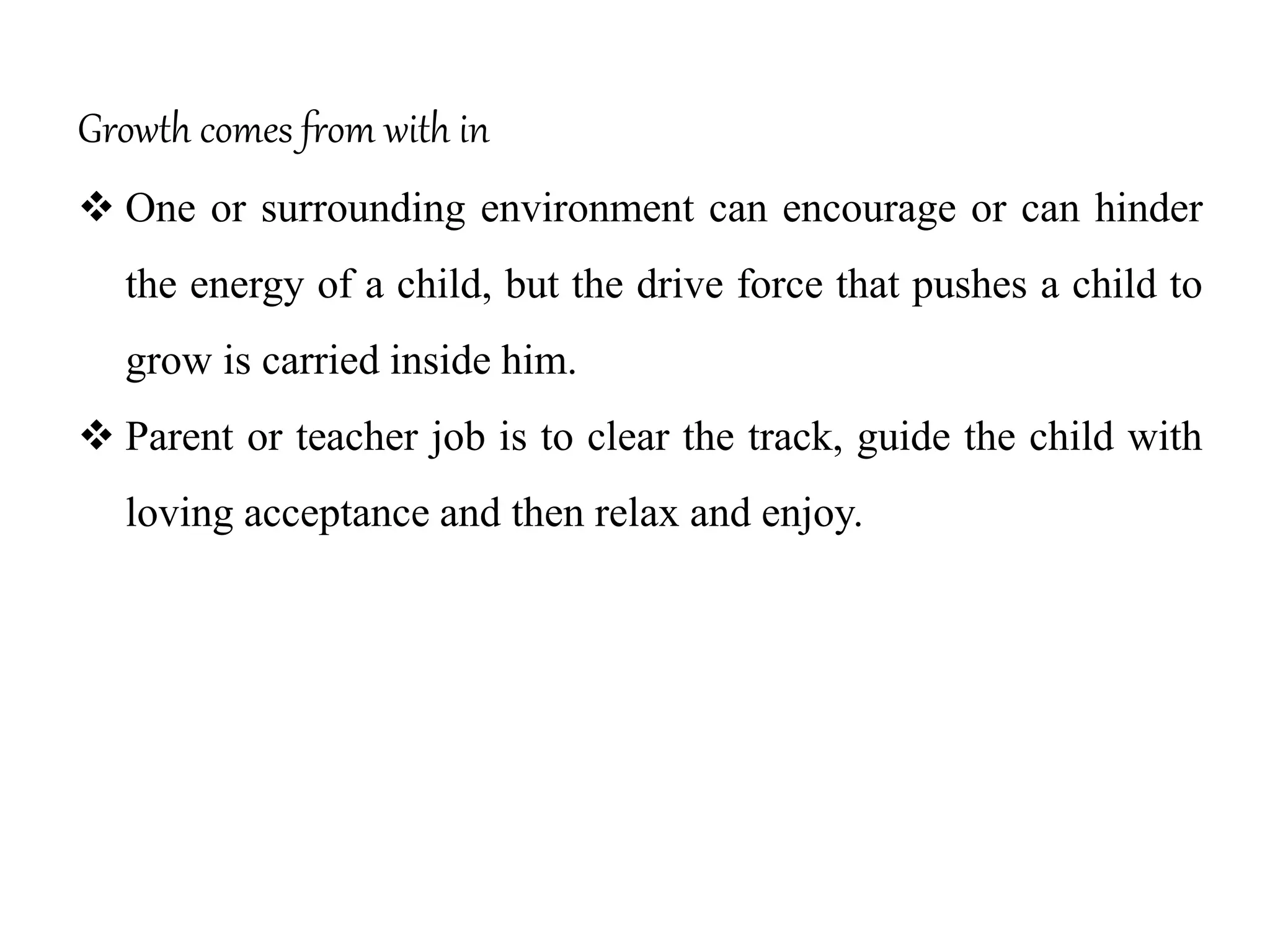 Growth comes from with in
 One or surrounding environment can encourage or can hinder
the energy of a child, but the drive force that pushes a child to
grow is carried inside him.
 Parent or teacher job is to clear the track, guide the child with
loving acceptance and then relax and enjoy.
 