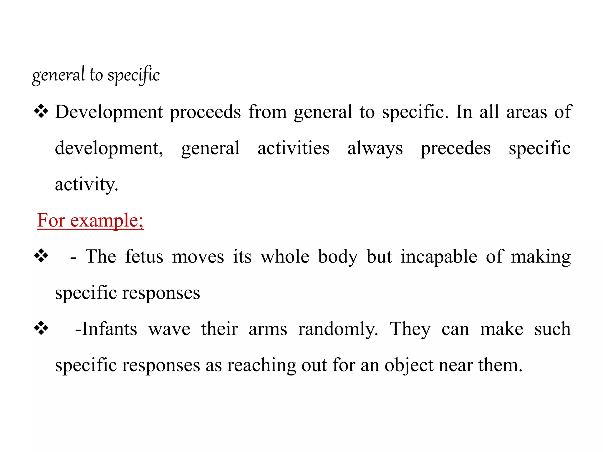 general to specific
 Development proceeds from general to specific. In all areas of
development, general activities always precedes specific
activity.
For example;
 - The fetus moves its whole body but incapable of making
specific responses
 -Infants wave their arms randomly. They can make such
specific responses as reaching out for an object near them.
 