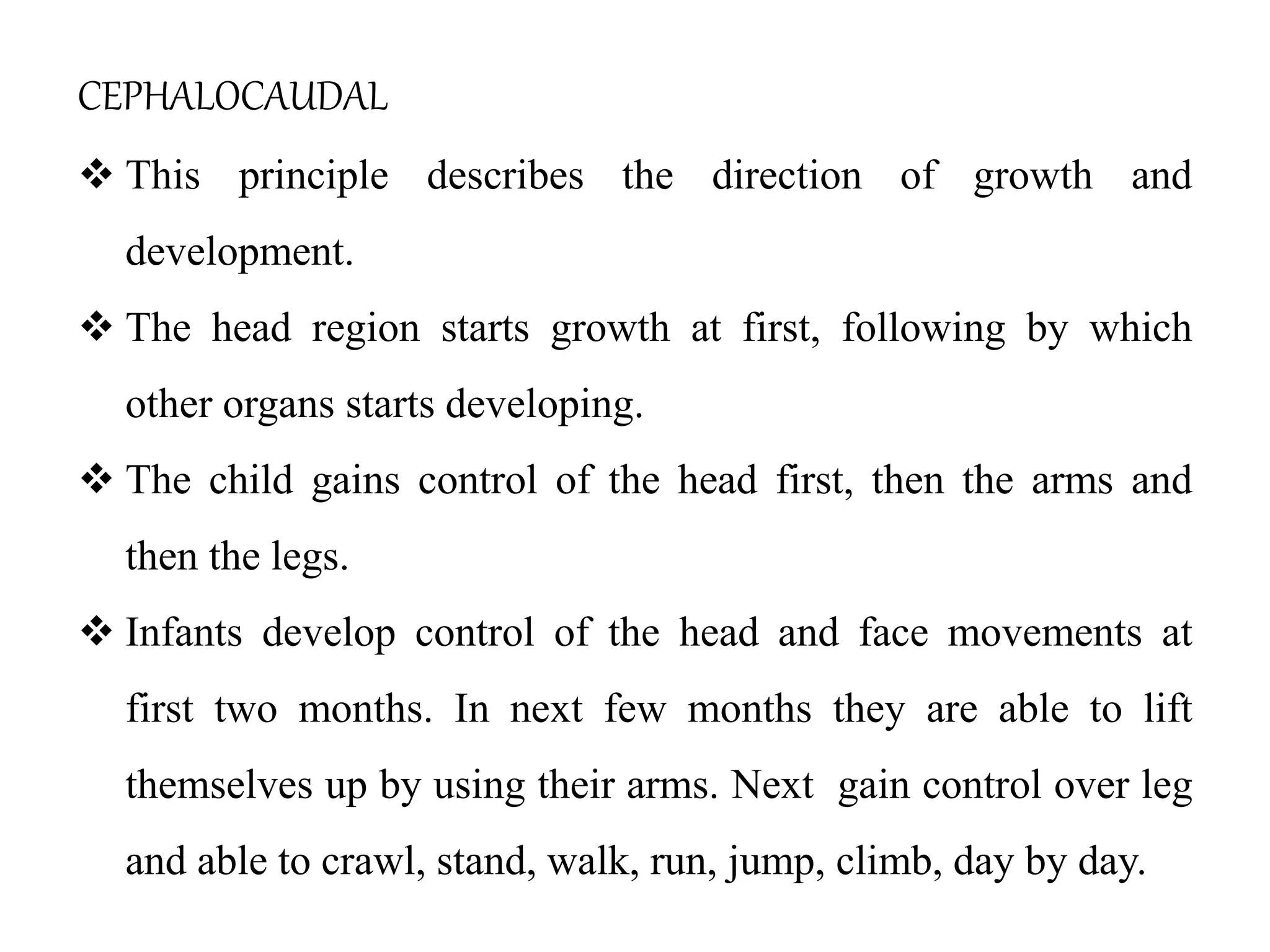 CEPHALOCAUDAL
 This principle describes the direction of growth and
development.
 The head region starts growth at first, following by which
other organs starts developing.
 The child gains control of the head first, then the arms and
then the legs.
 Infants develop control of the head and face movements at
first two months. In next few months they are able to lift
themselves up by using their arms. Next gain control over leg
and able to crawl, stand, walk, run, jump, climb, day by day.
 