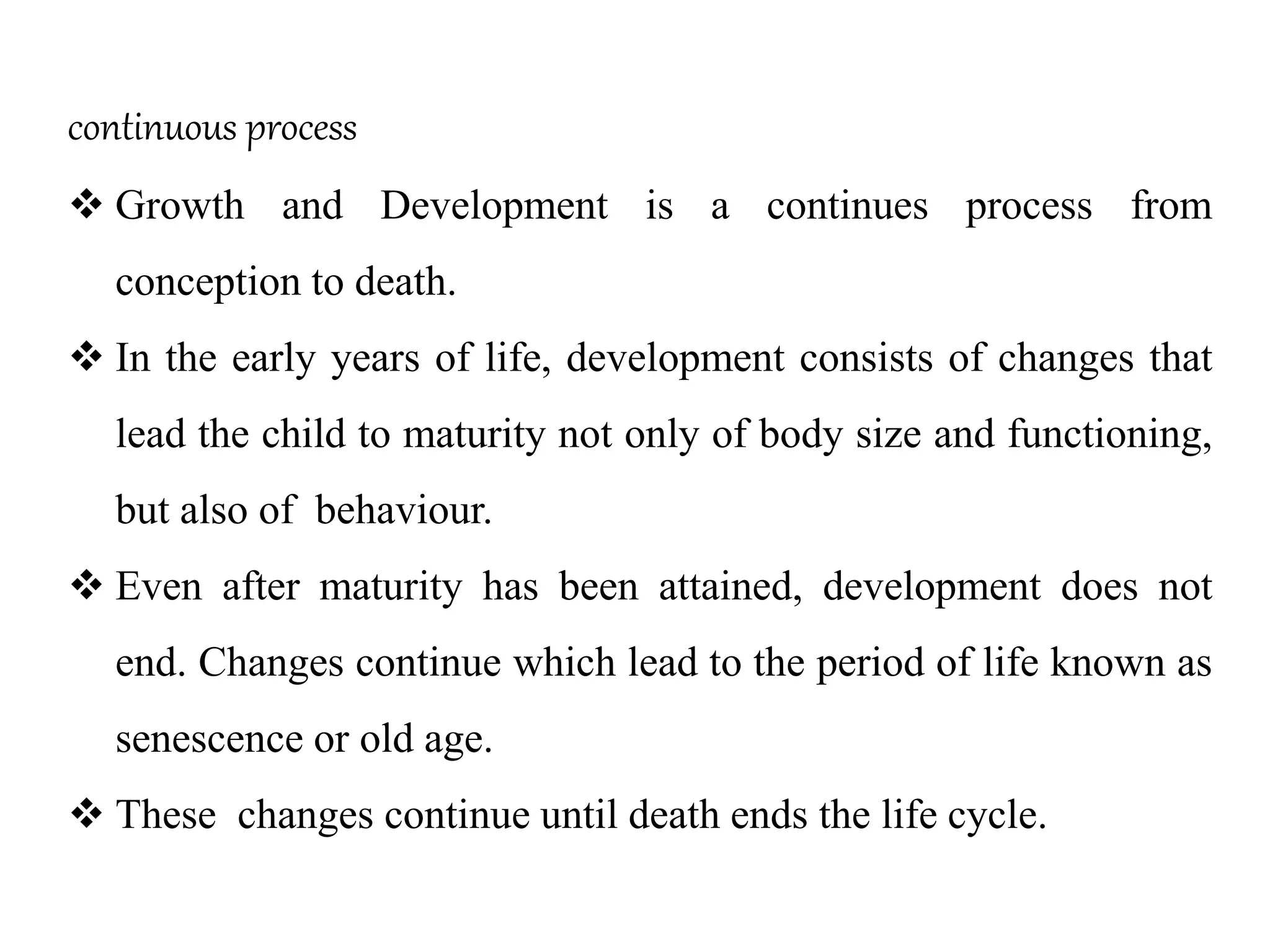 continuous process
 Growth and Development is a continues process from
conception to death.
 In the early years of life, development consists of changes that
lead the child to maturity not only of body size and functioning,
but also of behaviour.
 Even after maturity has been attained, development does not
end. Changes continue which lead to the period of life known as
senescence or old age.
 These changes continue until death ends the life cycle.
 