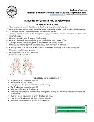 PRINCIPLES OF GROWTH AND DEVELOPMENT
PRINCIPLES OF GROWTH
 Growth proceeds from the head down to the tall or in a cephalocaudal direction
 Growth proceeds from the centre or midline of the body to the periphery or in proximo-distal directions.
 As the child matures, general movements become more specific
 There is a normal sequence in the development of physical abilities, mental development emotional and
social adequacy.
 Growth is complex with all aspects closely related.
 Growth is measured both quantitatively and qualitatively over a period of time.
 Although the rate is not even, growth is a continuous and orderly process.
 Both rate and pattern of growth can be modified, most obviously by nutrition.
 Certain primitive reflexes must be lost before corresponding voluntary movements are acquired.
 Determines one biological potential
 Is deeply influenced by the environment
 Is multifactorial in inheritance
PRINCIPLES OF DEVELOPMENT
 Development is a continuous process
 Development involves change
 development is the product of maturation and learning
 The development pattern in predicable
 individual differences in development
 Periods in developmental Pattern (Brain development in early life, Secondary sexual development in
adolescence)
 There are social expectation for every development period
 Every area of development will have potential hazards
 Happiness varies at different periods of development.
3RD
YEAR B.SC (Hons) NURSING
2013 BATCH
College of Nursing
All India Institute of Medical Sciences, Rishikesh (Uttarakhand)
www.aiimsrishikesh.edu.in, e-mail:con.aiimsrishikesh@gmail.com
 