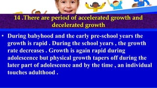 14 .There are period of accelerated growth and
decelerated growth
• During babyhood and the early pre-school years the
growth is rapid . During the school years , the growth
rate decreases . Growth is again rapid during
adolescence but physical growth tapers off during the
later part of adolescence and by the time , an individual
touches adulthood .
 