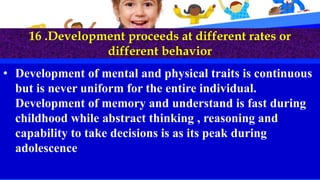16 .Development proceeds at different rates or
different behavior
• Development of mental and physical traits is continuous
but is never uniform for the entire individual.
Development of memory and understand is fast during
childhood while abstract thinking , reasoning and
capability to take decisions is as its peak during
adolescence
 
