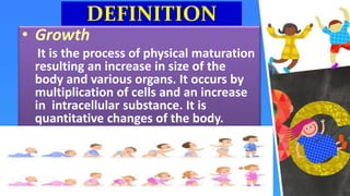 DEFINITION
• Growth
It is the process of physical maturation
resulting an increase in size of the
body and various organs. It occurs by
multiplication of cells and an increase
in intracellular substance. It is
quantitative changes of the body.
 