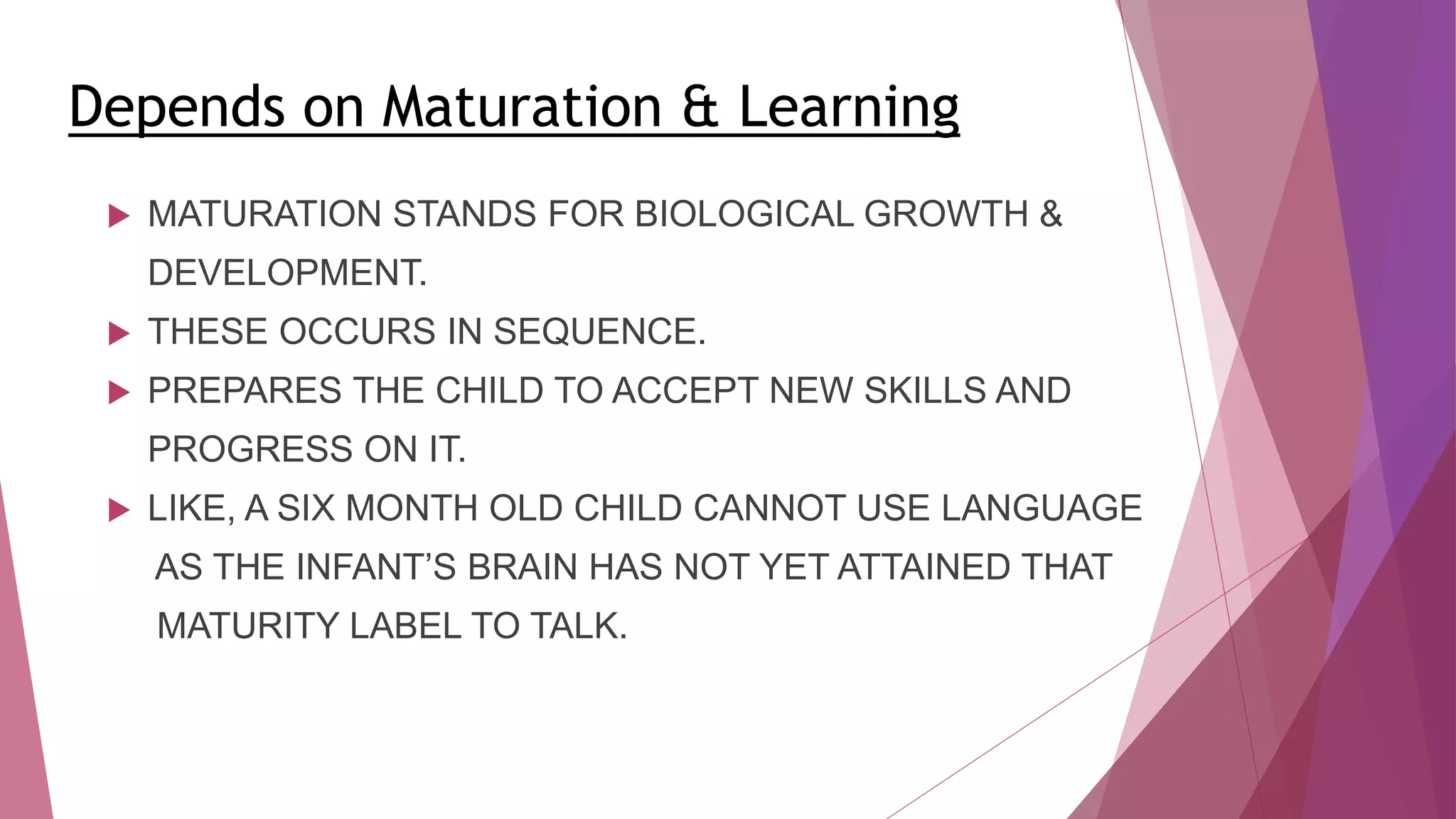Depends on Maturation & Learning
 MATURATION STANDS FOR BIOLOGICAL GROWTH &
DEVELOPMENT.
 THESE OCCURS IN SEQUENCE.
 PREPARES THE CHILD TO ACCEPT NEW SKILLS AND
PROGRESS ON IT.
 LIKE, A SIX MONTH OLD CHILD CANNOT USE LANGUAGE
AS THE INFANT’S BRAIN HAS NOT YET ATTAINED THAT
MATURITY LABEL TO TALK.
 