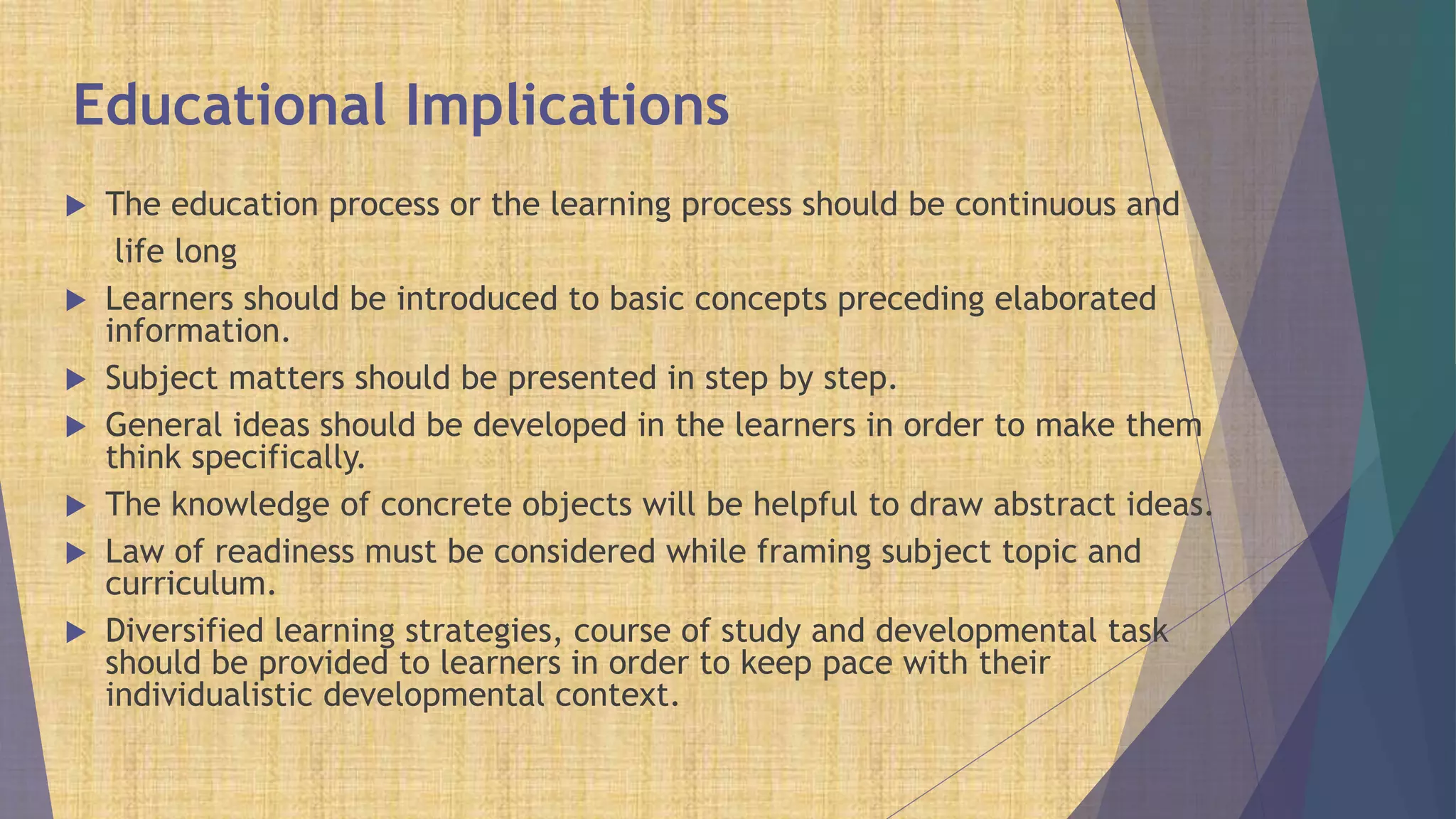 Educational Implications
 The education process or the learning process should be continuous and
life long
 Learners should be introduced to basic concepts preceding elaborated
information.
 Subject matters should be presented in step by step.
 General ideas should be developed in the learners in order to make them
think specifically.
 The knowledge of concrete objects will be helpful to draw abstract ideas.
 Law of readiness must be considered while framing subject topic and
curriculum.
 Diversified learning strategies, course of study and developmental task
should be provided to learners in order to keep pace with their
individualistic developmental context.
 