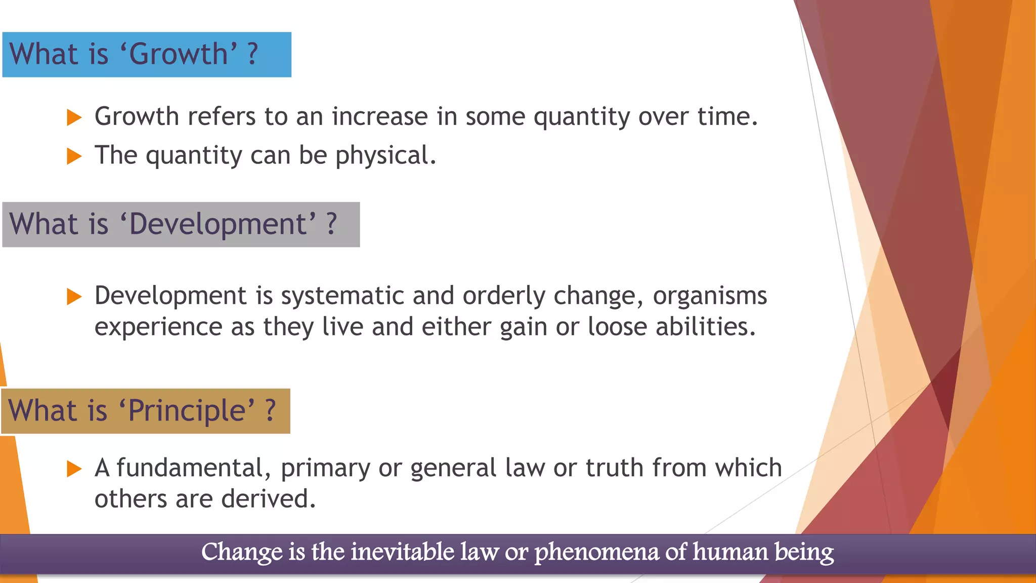What is ‘Principle’ ?
 A fundamental, primary or general law or truth from which
others are derived.
What is ‘Growth’ ?
 Growth refers to an increase in some quantity over time.
 The quantity can be physical.
What is ‘Development’ ?
 Development is systematic and orderly change, organisms
experience as they live and either gain or loose abilities.
Change is the inevitable law or phenomena of human being
 