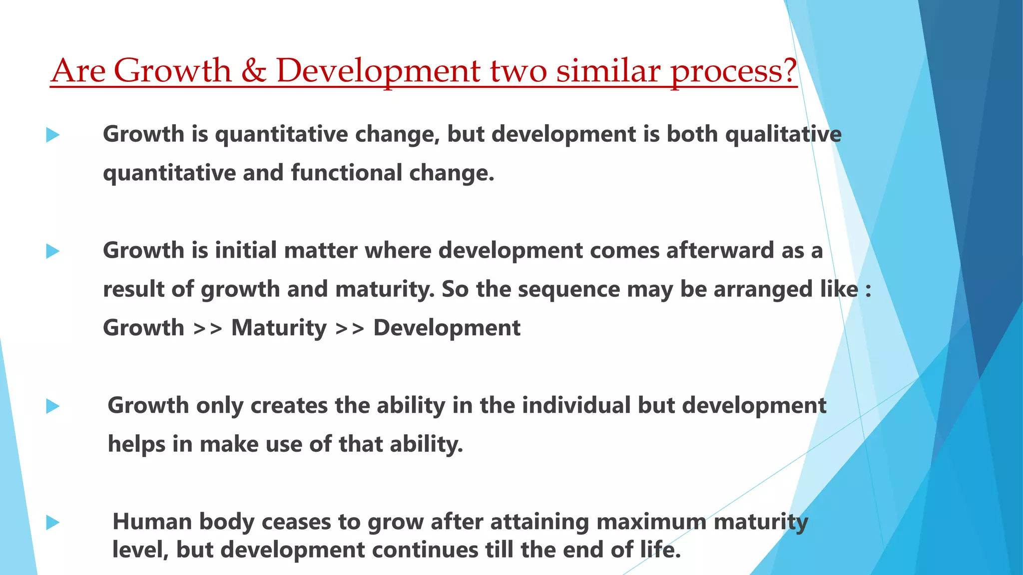 Are Growth & Development two similar process?
 Growth is quantitative change, but development is both qualitative
quantitative and functional change.
 Growth is initial matter where development comes afterward as a
result of growth and maturity. So the sequence may be arranged like :
Growth >> Maturity >> Development
 Growth only creates the ability in the individual but development
helps in make use of that ability.
 Human body ceases to grow after attaining maximum maturity
level, but development continues till the end of life.
 