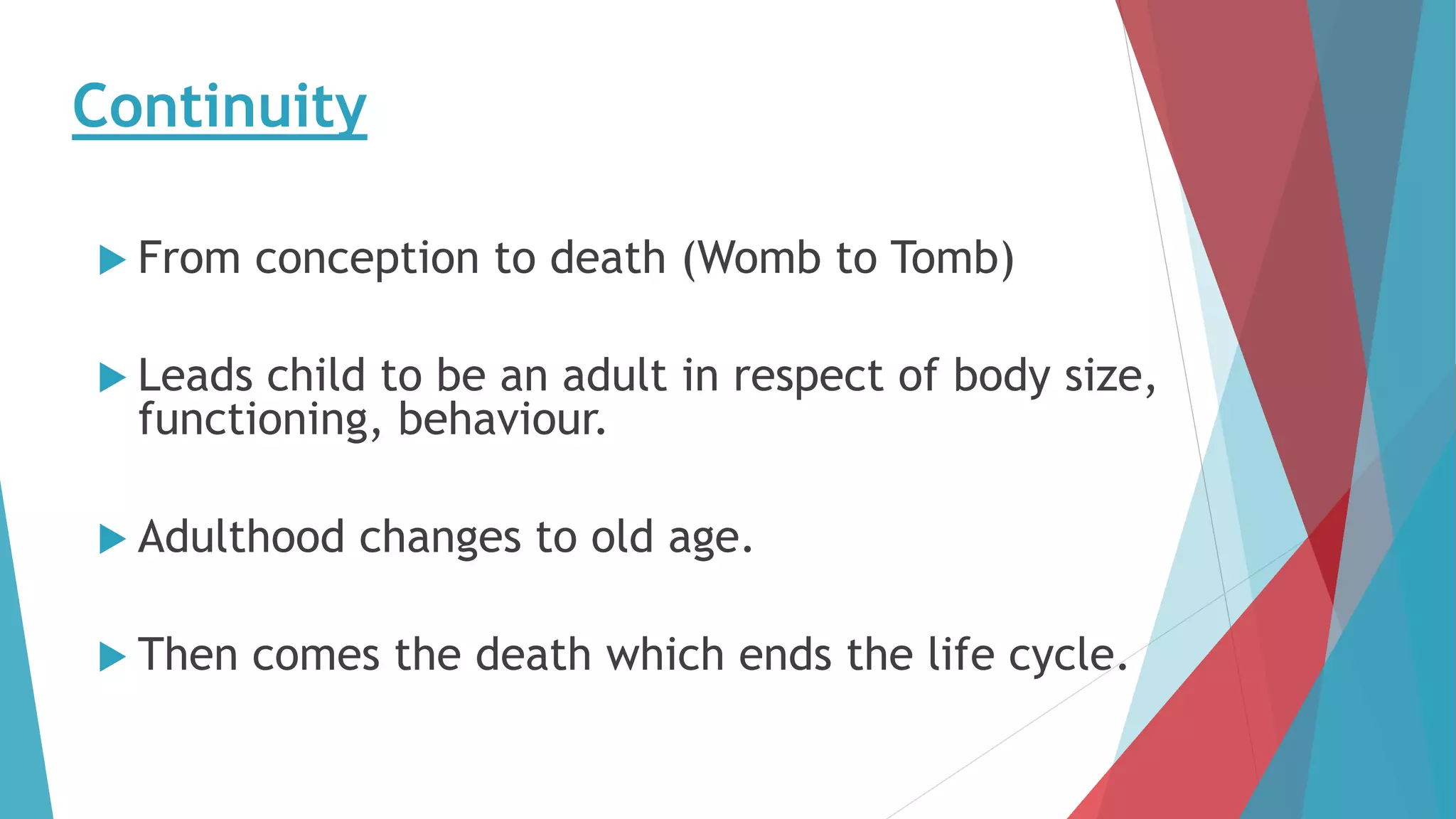 Continuity
 From conception to death (Womb to Tomb)
 Leads child to be an adult in respect of body size,
functioning, behaviour.
 Adulthood changes to old age.
 Then comes the death which ends the life cycle.
 