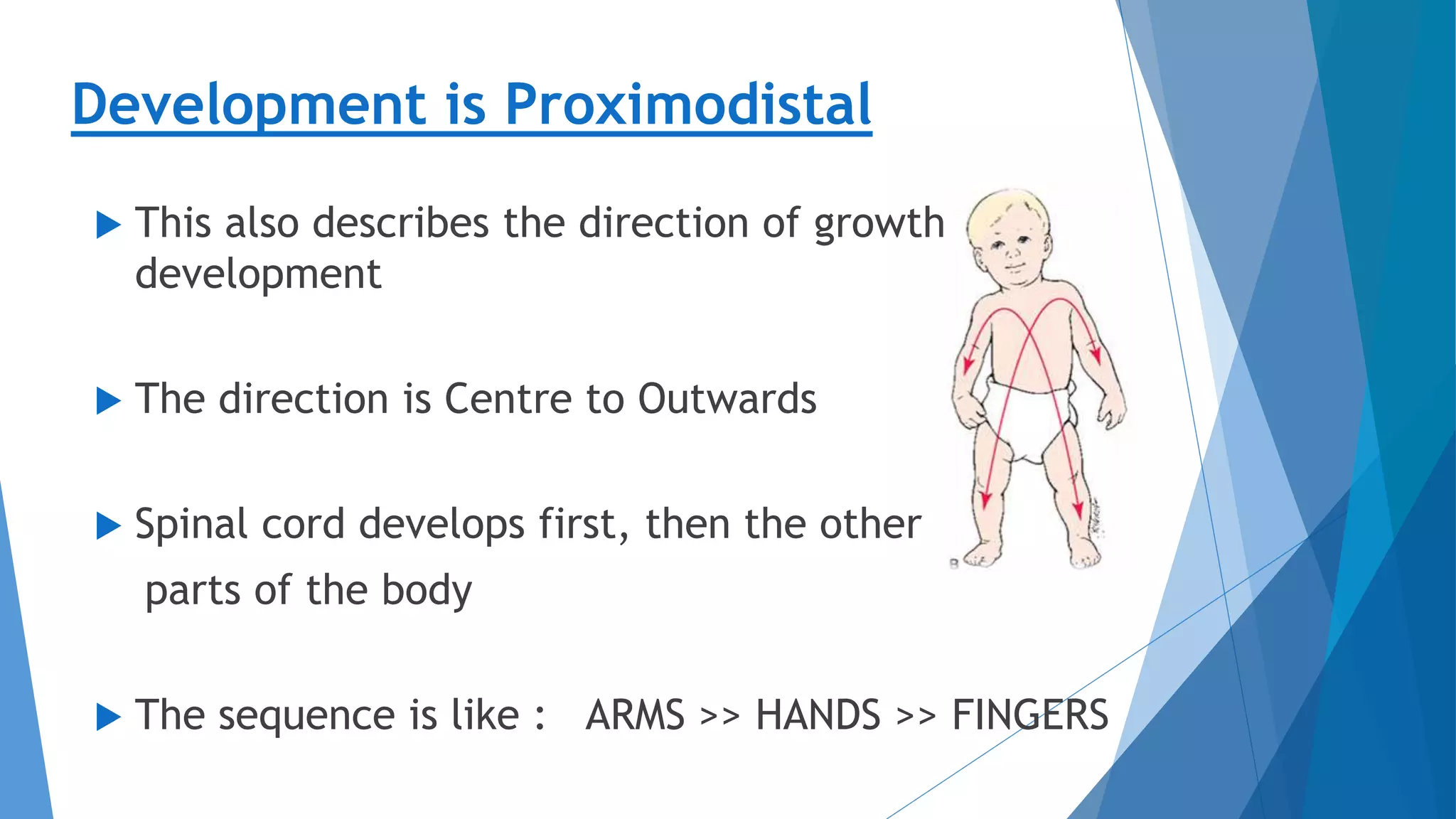 Development is Proximodistal
 This also describes the direction of growth &
development
 The direction is Centre to Outwards
 Spinal cord develops first, then the other
parts of the body
 The sequence is like : ARMS >> HANDS >> FINGERS
 