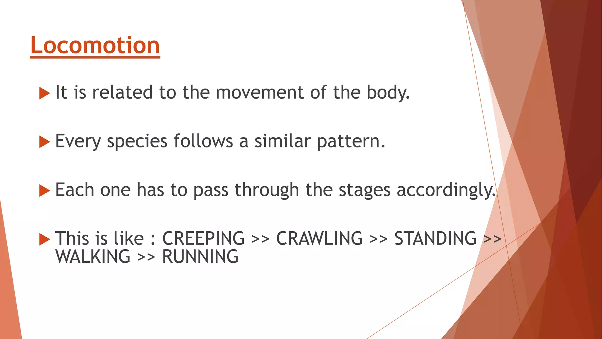 Locomotion
 It is related to the movement of the body.
 Every species follows a similar pattern.
 Each one has to pass through the stages accordingly.
 This is like : CREEPING >> CRAWLING >> STANDING >>
WALKING >> RUNNING
 