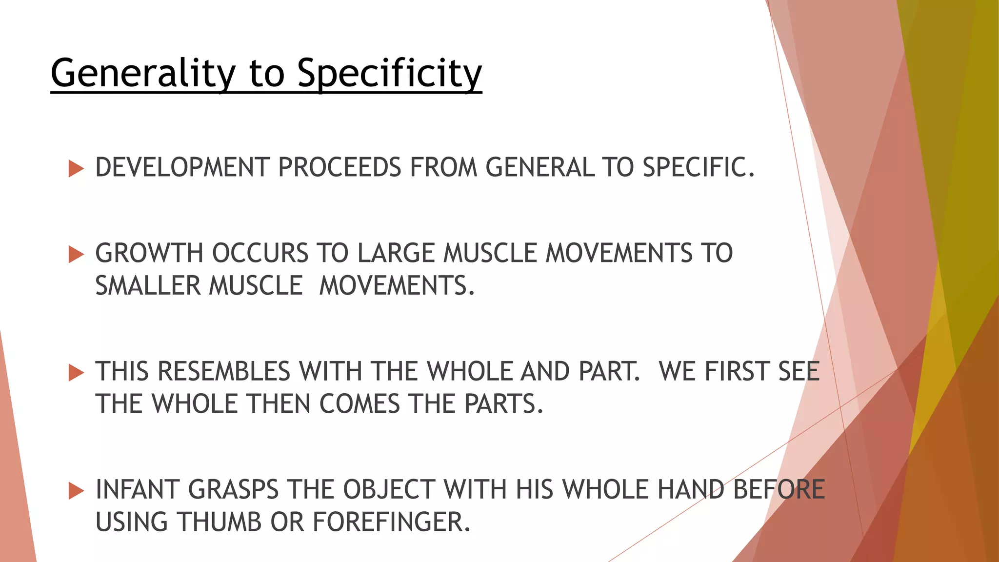 Generality to Specificity
 DEVELOPMENT PROCEEDS FROM GENERAL TO SPECIFIC.
 GROWTH OCCURS TO LARGE MUSCLE MOVEMENTS TO
SMALLER MUSCLE MOVEMENTS.
 THIS RESEMBLES WITH THE WHOLE AND PART. WE FIRST SEE
THE WHOLE THEN COMES THE PARTS.
 INFANT GRASPS THE OBJECT WITH HIS WHOLE HAND BEFORE
USING THUMB OR FOREFINGER.
 
