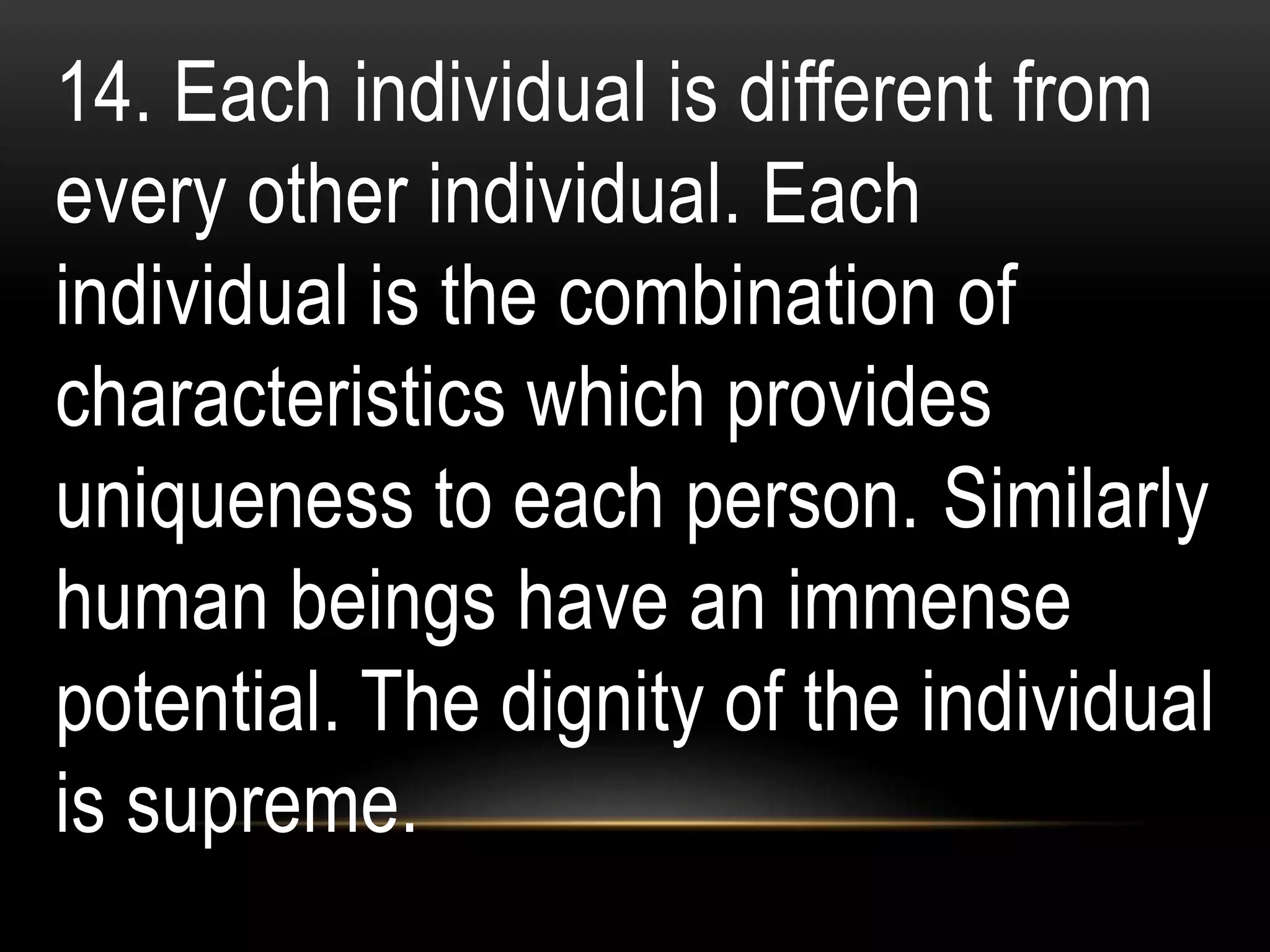 14. Each individual is different from
every other individual. Each
individual is the combination of
characteristics which provides
uniqueness to each person. Similarly
human beings have an immense
potential. The dignity of the individual
is supreme.
 