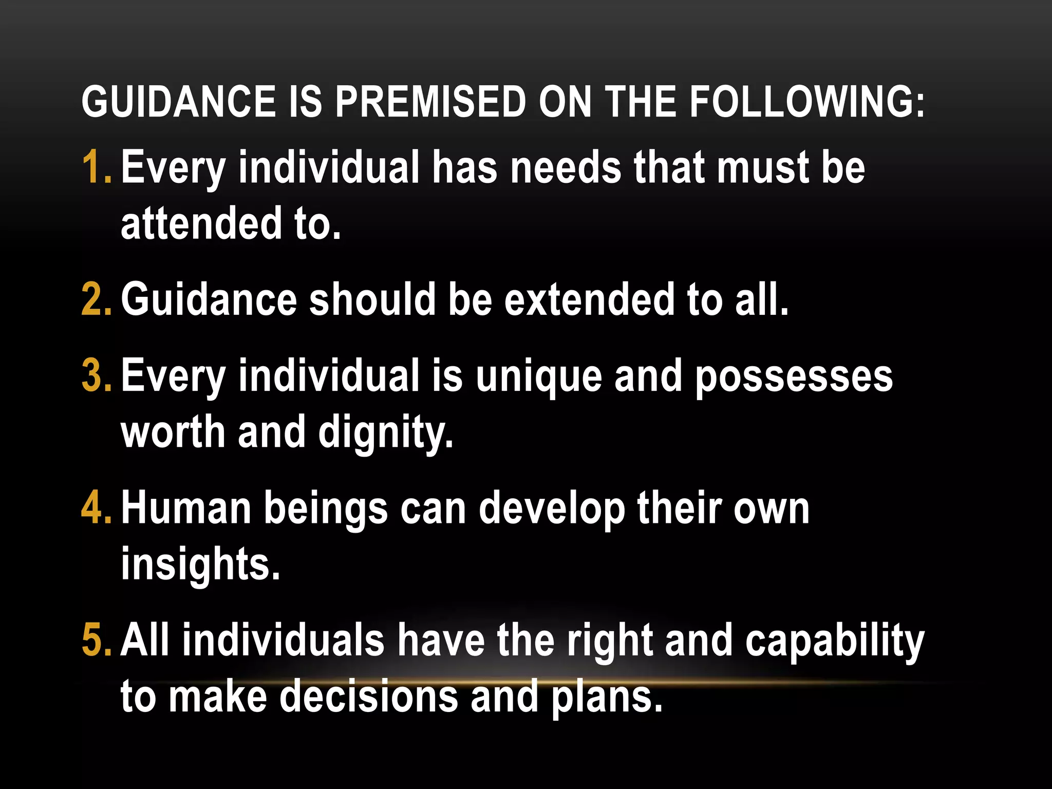 GUIDANCE IS PREMISED ON THE FOLLOWING:
1. Every individual has needs that must be
attended to.
2. Guidance should be extended to all.
3. Every individual is unique and possesses
worth and dignity.
4. Human beings can develop their own
insights.
5. All individuals have the right and capability
to make decisions and plans.
 
