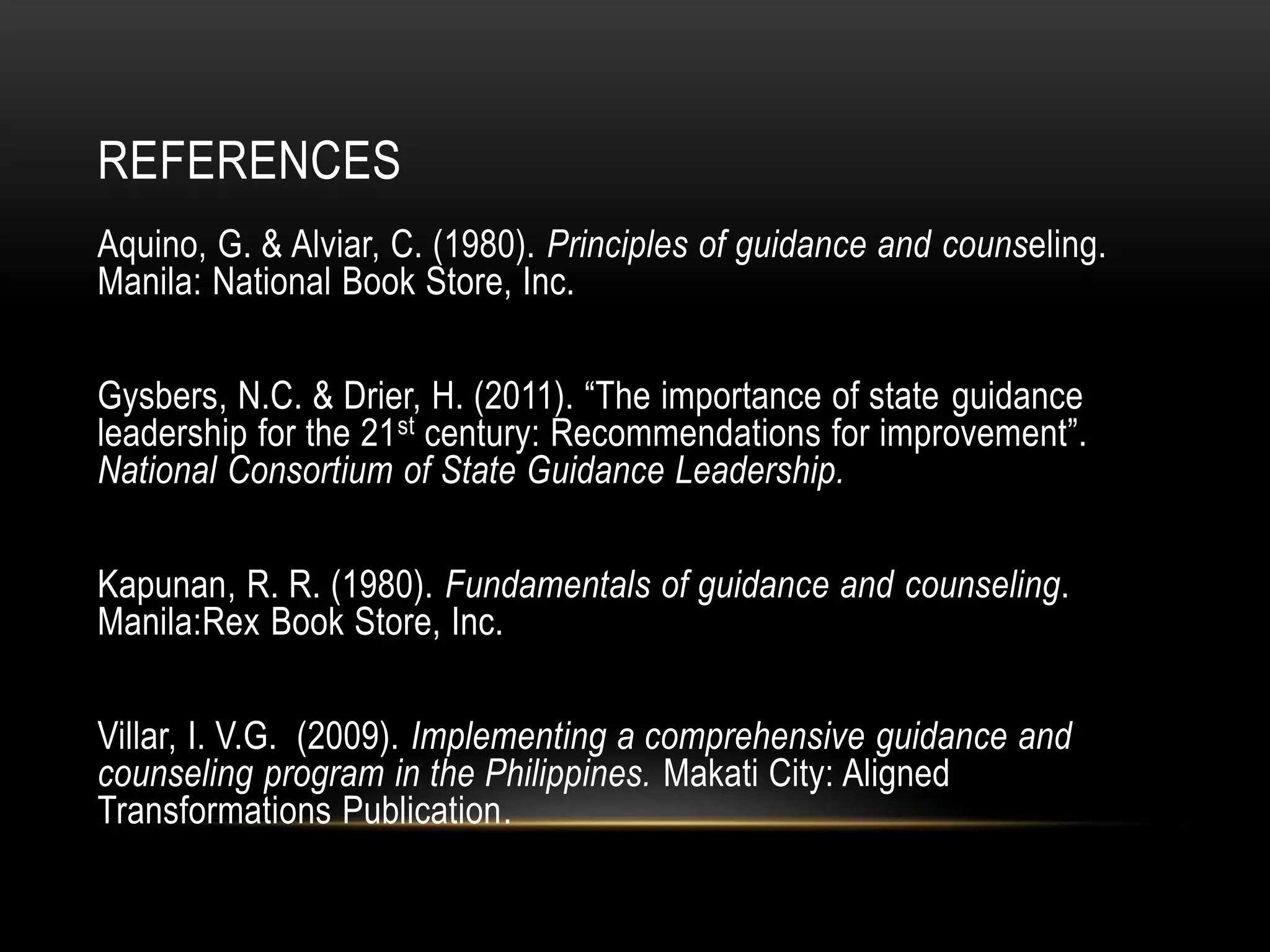 REFERENCES
Aquino, G. & Alviar, C. (1980). Principles of guidance and counseling.
Manila: National Book Store, Inc.
Gysbers, N.C. & Drier, H. (2011). “The importance of state guidance
leadership for the 21st century: Recommendations for improvement”.
National Consortium of State Guidance Leadership.
Kapunan, R. R. (1980). Fundamentals of guidance and counseling.
Manila:Rex Book Store, Inc.
Villar, I. V.G. (2009). Implementing a comprehensive guidance and
counseling program in the Philippines. Makati City: Aligned
Transformations Publication.
 