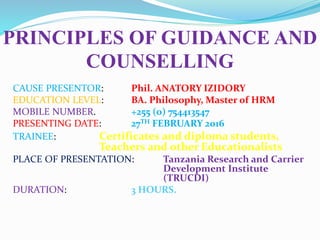 PRINCIPLES OF GUIDANCE AND
COUNSELLING
CAUSE PRESENTOR: Phil. ANATORY IZIDORY
EDUCATION LEVEL: BA. Philosophy, Master of HRM
MOBILE NUMBER. +255 (0) 754413547
PRESENTING DATE: 27TH FEBRUARY 2016
TRAINEE: Certificates and diploma students,
Teachers and other Educationalists
PLACE OF PRESENTATION: Tanzania Research and Carrier
Development Institute
(TRUCDI)
DURATION: 3 HOURS.
 
