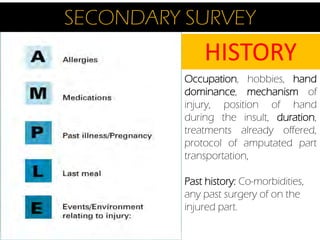 SECONDARY SURVEY

HISTORY
Occupation, hobbies, hand
dominance, mechanism of
injury, position of hand
during the insult, duration,
treatments already offered,
protocol of amputated part
transportation,
Past history: Co-morbidities,
any past surgery of on the
injured part.

 
