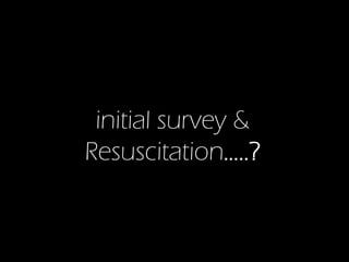 initial survey &
Resuscitation…..?

 