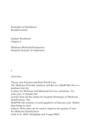 Principles of Healthcare
Reimbursement
Student Workbook
Chapter 6
Medicare-Medicaid Prospective
Payment Systems for Inpatients
2
Activities
Theory into Practice and Real-World Case
The Medicare Provider Analysis and Review (MedPAR) file is a
database that the
Centers for Medicare and Medicaid Services maintains. For
each year, it includes the
records from all the claims for hospital discharges of Medicare
beneficiaries. The
MedPAR file contains several gigabytes of data per year. Rather
than being an inert
archive, these data can be used to improve the quality of care
for Medicare beneficiaries
(Ash et al. 2003; Stringham and Young 2005).
 