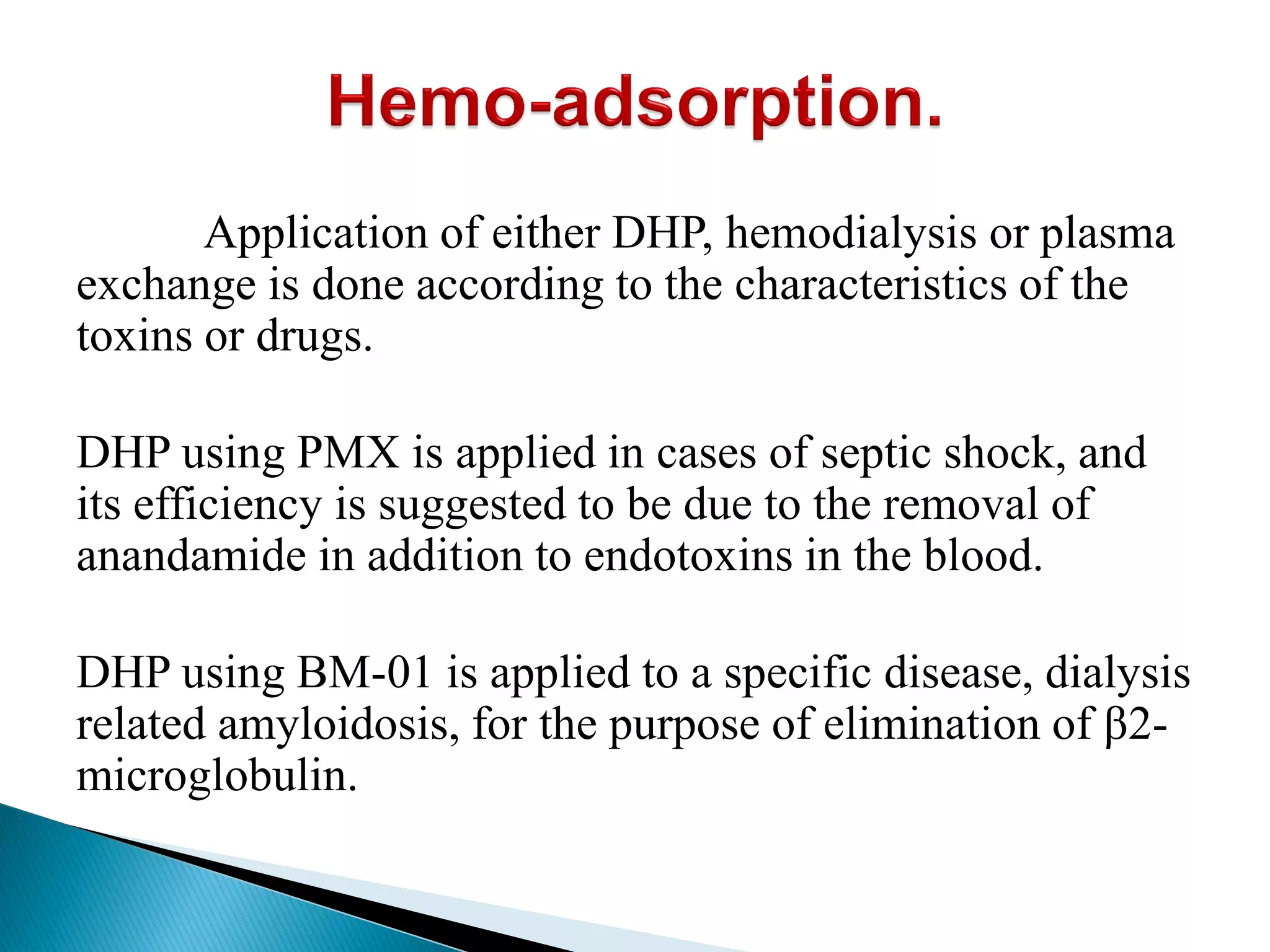 Application of either DHP, hemodialysis or plasma
exchange is done according to the characteristics of the
toxins or drugs.
DHP using PMX is applied in cases of septic shock, and
its efficiency is suggested to be due to the removal of
anandamide in addition to endotoxins in the blood.
DHP using BM-01 is applied to a specific disease, dialysis
related amyloidosis, for the purpose of elimination of β2-
microglobulin.
 