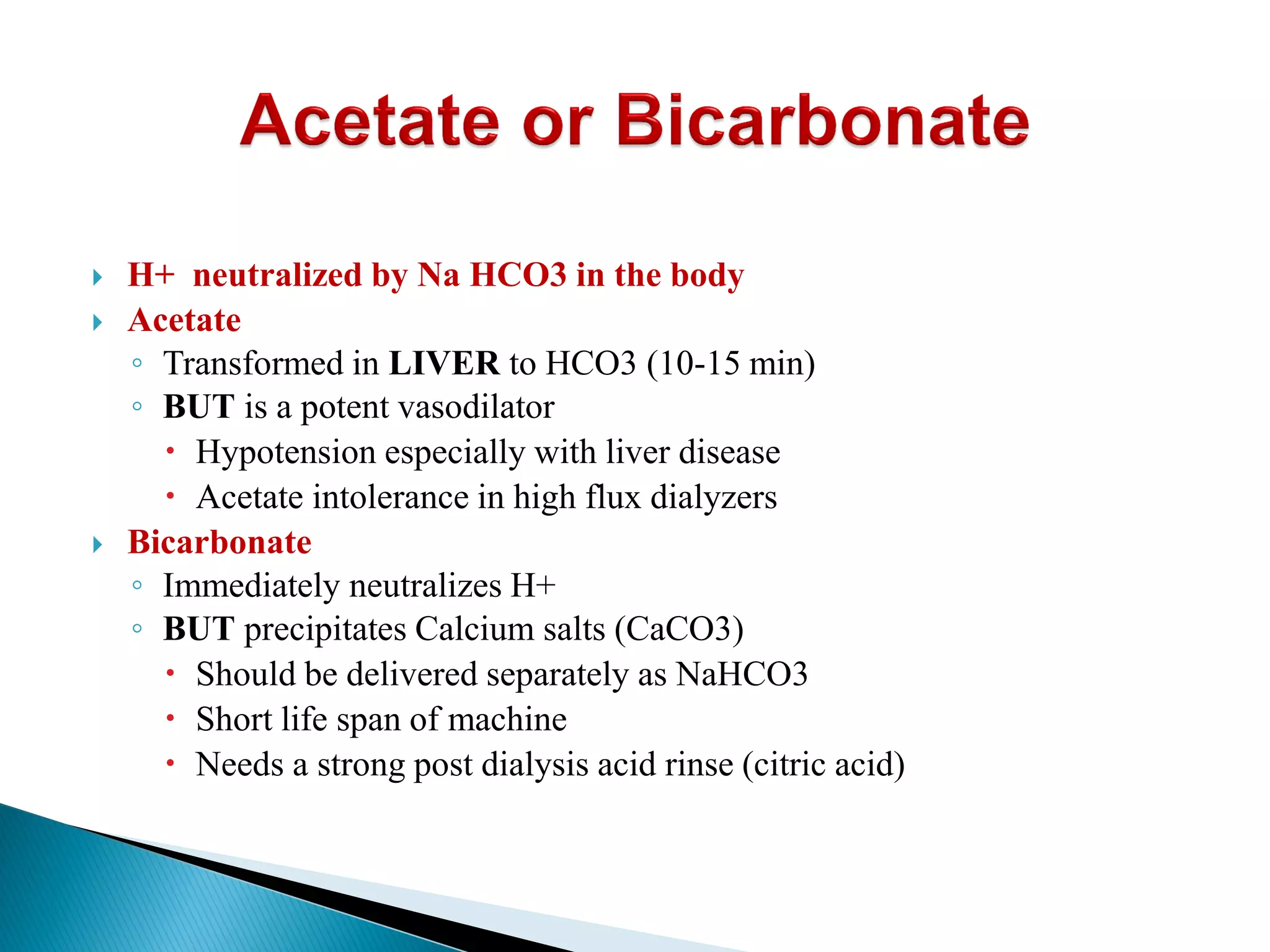  H+ neutralized by Na HCO3 in the body
 Acetate
◦ Transformed in LIVER to HCO3 (10-15 min)
◦ BUT is a potent vasodilator
 Hypotension especially with liver disease
 Acetate intolerance in high flux dialyzers
 Bicarbonate
◦ Immediately neutralizes H+
◦ BUT precipitates Calcium salts (CaCO3)
 Should be delivered separately as NaHCO3
 Short life span of machine
 Needs a strong post dialysis acid rinse (citric acid)
 