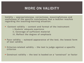 Validity – appropriateness, correctness, meaningfulness and
usefulness of the specific conclusions that a teacher reaches
regarding the teaching-learning situation.
 Content validity – content and format of the instrument
i. Students’ adequate experience
ii. Coverage of sufficient material
iii. Reflect the degree of emphasis
 Face validity – outward appearance of the test, the lowest form
of test validity
 Criterion-related validity – the test is judge against a specific
criterion
 Construct validity – the test is loaded on a “construct” or factor
MORE ON VALIDITY
 