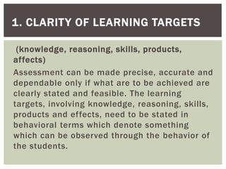 (knowledge, reasoning, skills, products,
affects)
Assessment can be made precise, accurate and
dependable only if what are to be achieved are
clearly stated and feasible. The learning
targets, involving knowledge, reasoning, skills,
products and effects, need to be stated in
behavioral terms which denote something
which can be observed through the behavior of
the students.
1. CLARITY OF LEARNING TARGETS
 