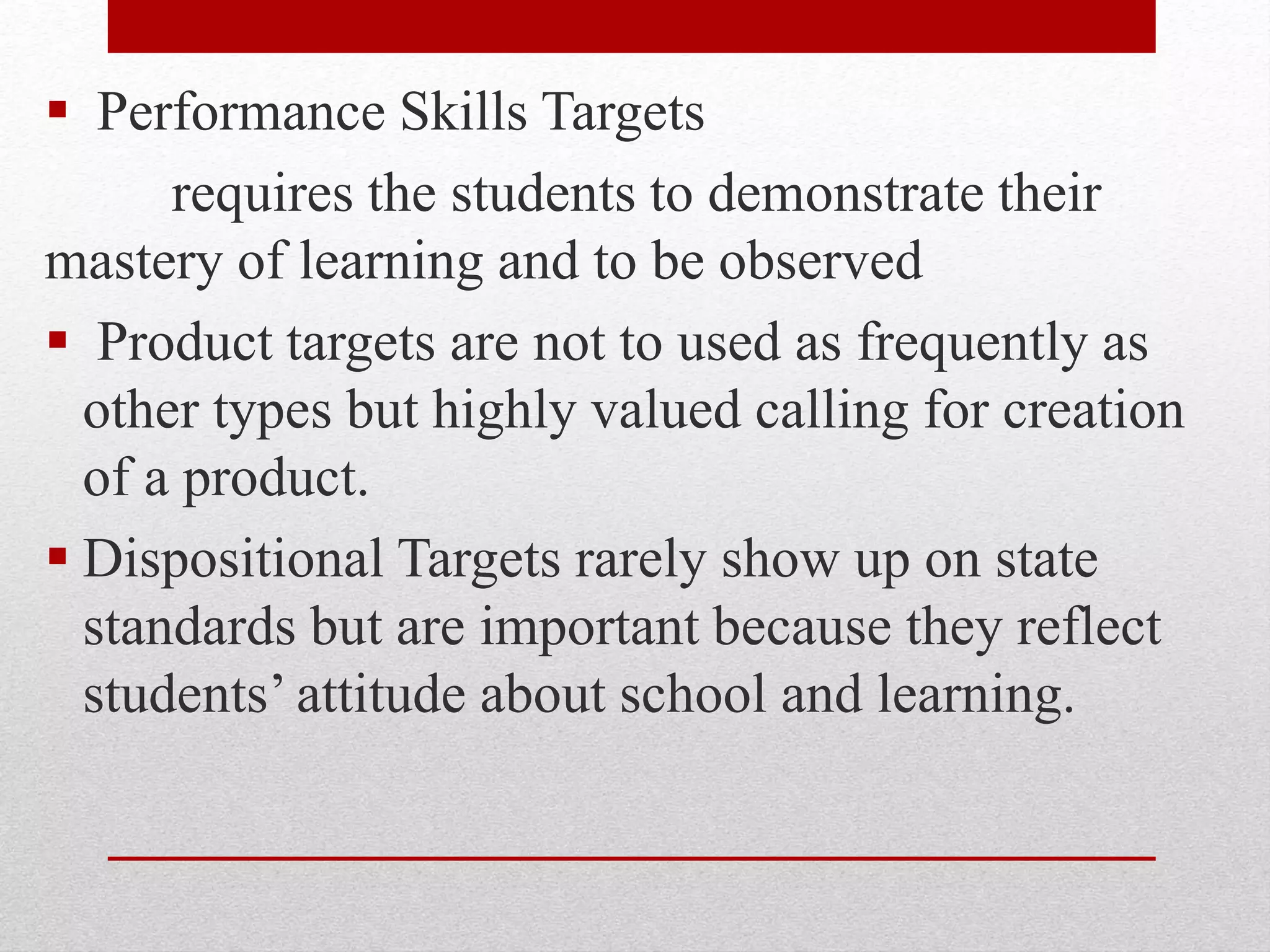  Performance Skills Targets
requires the students to demonstrate their
mastery of learning and to be observed
 Product targets are not to used as frequently as
other types but highly valued calling for creation
of a product.
 Dispositional Targets rarely show up on state
standards but are important because they reflect
students’ attitude about school and learning.
 