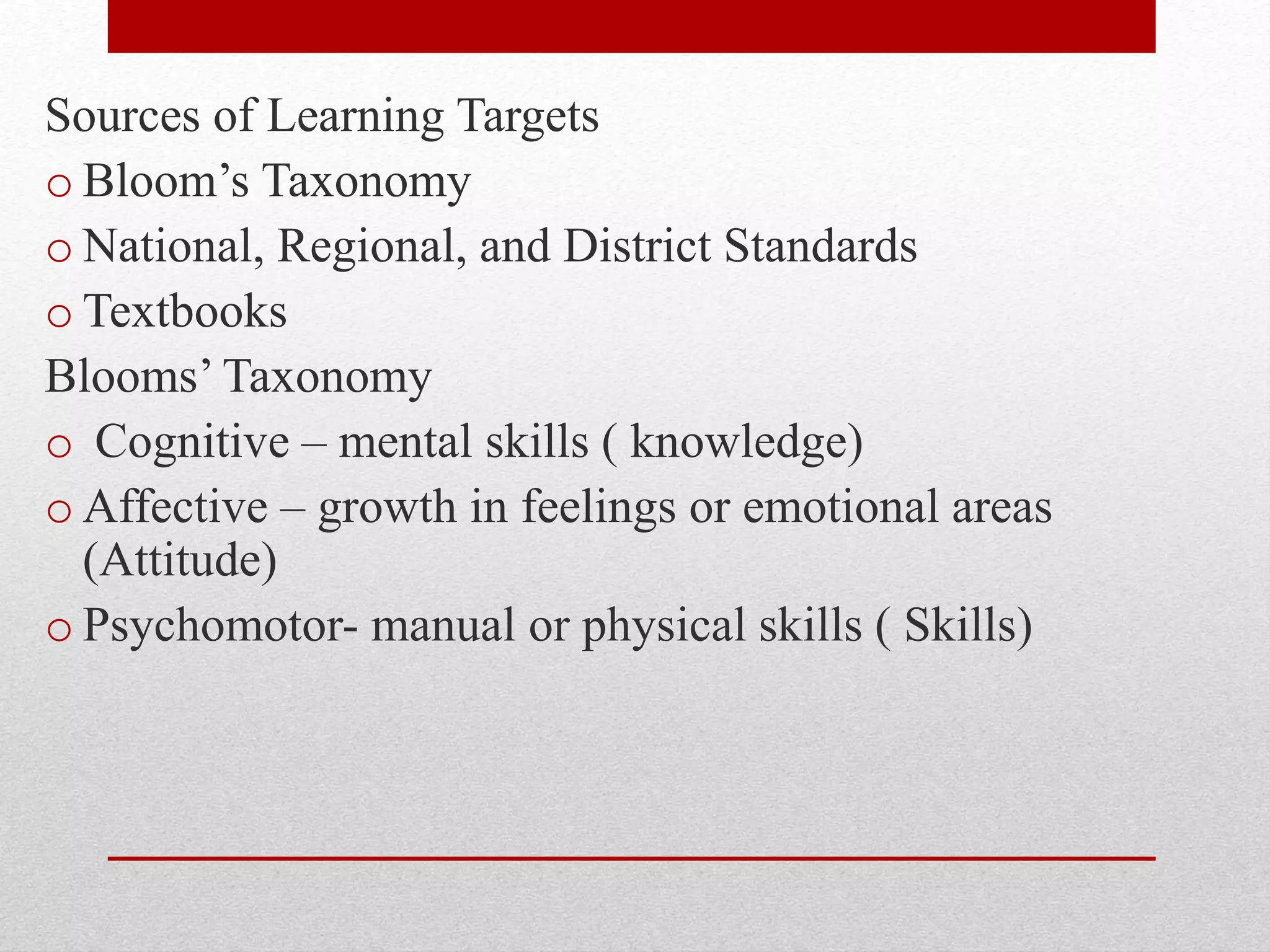 Sources of Learning Targets
o Bloom’s Taxonomy
o National, Regional, and District Standards
o Textbooks
Blooms’ Taxonomy
o Cognitive – mental skills ( knowledge)
o Affective – growth in feelings or emotional areas
(Attitude)
o Psychomotor- manual or physical skills ( Skills)
 