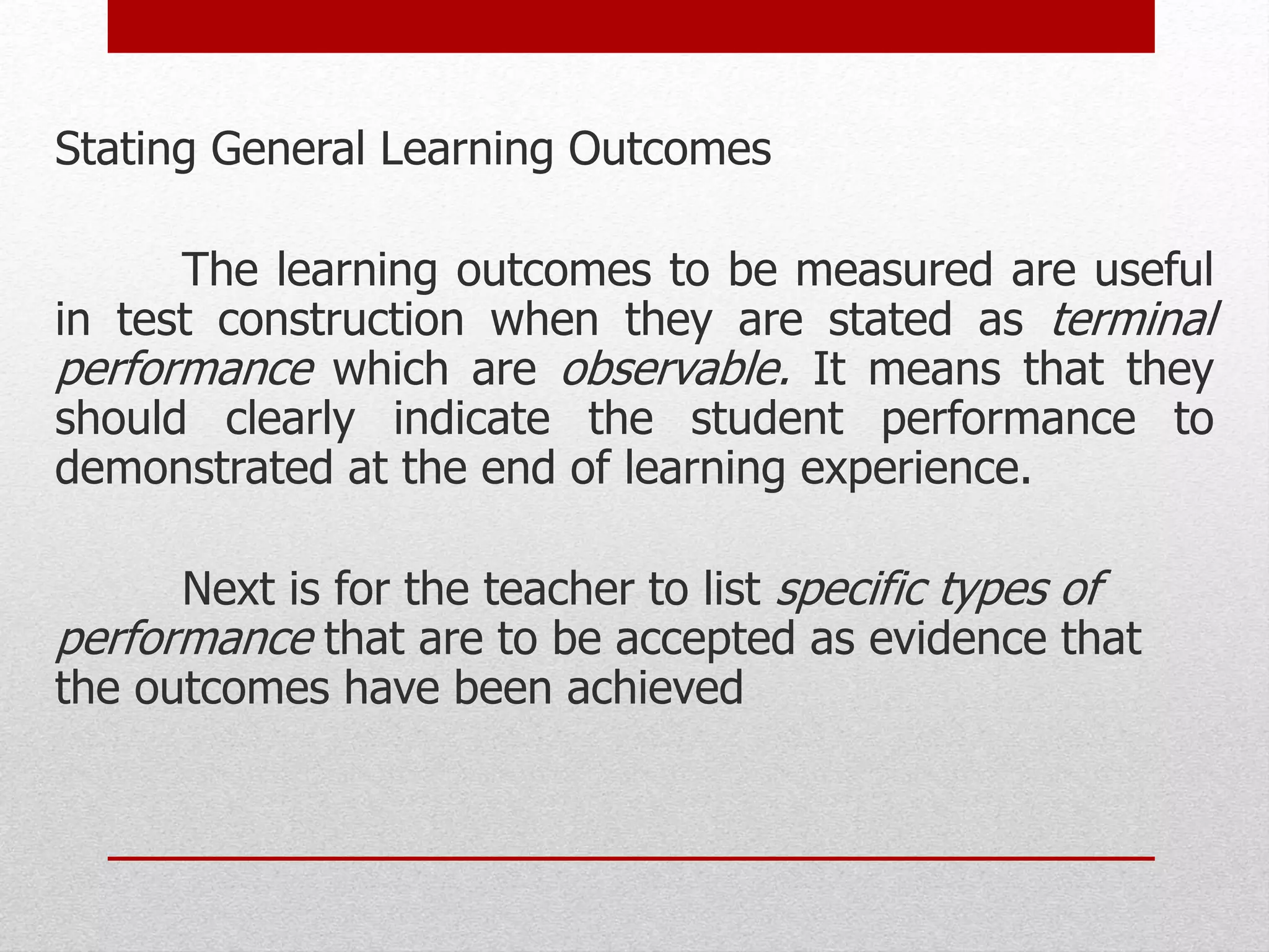 Stating General Learning Outcomes
The learning outcomes to be measured are useful
in test construction when they are stated as terminal
performance which are observable. It means that they
should clearly indicate the student performance to
demonstrated at the end of learning experience.
Next is for the teacher to list specific types of
performance that are to be accepted as evidence that
the outcomes have been achieved
 