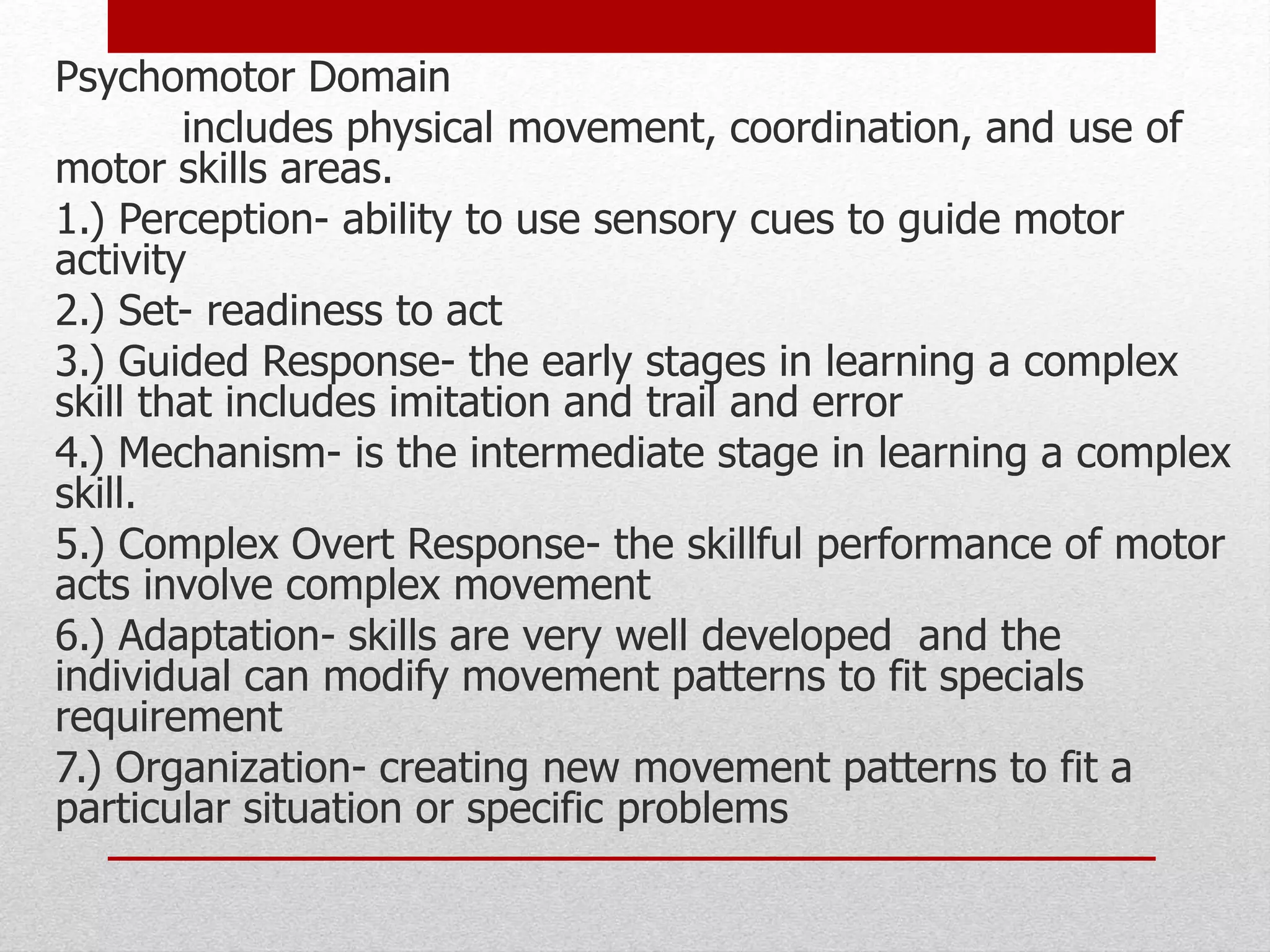 Psychomotor Domain
includes physical movement, coordination, and use of
motor skills areas.
1.) Perception- ability to use sensory cues to guide motor
activity
2.) Set- readiness to act
3.) Guided Response- the early stages in learning a complex
skill that includes imitation and trail and error
4.) Mechanism- is the intermediate stage in learning a complex
skill.
5.) Complex Overt Response- the skillful performance of motor
acts involve complex movement
6.) Adaptation- skills are very well developed and the
individual can modify movement patterns to fit specials
requirement
7.) Organization- creating new movement patterns to fit a
particular situation or specific problems
 