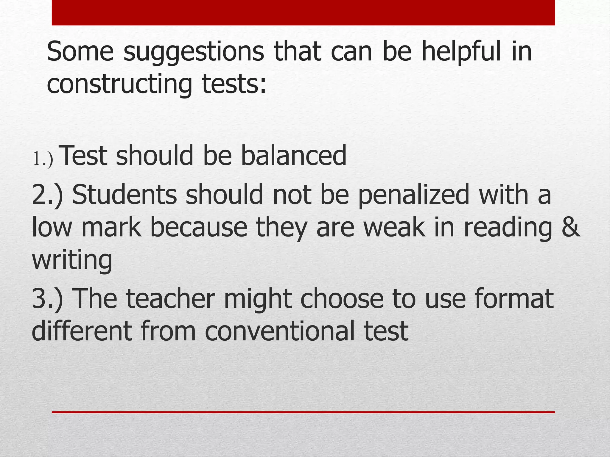 Some suggestions that can be helpful in
constructing tests:
1.) Test should be balanced
2.) Students should not be penalized with a
low mark because they are weak in reading &
writing
3.) The teacher might choose to use format
different from conventional test
 