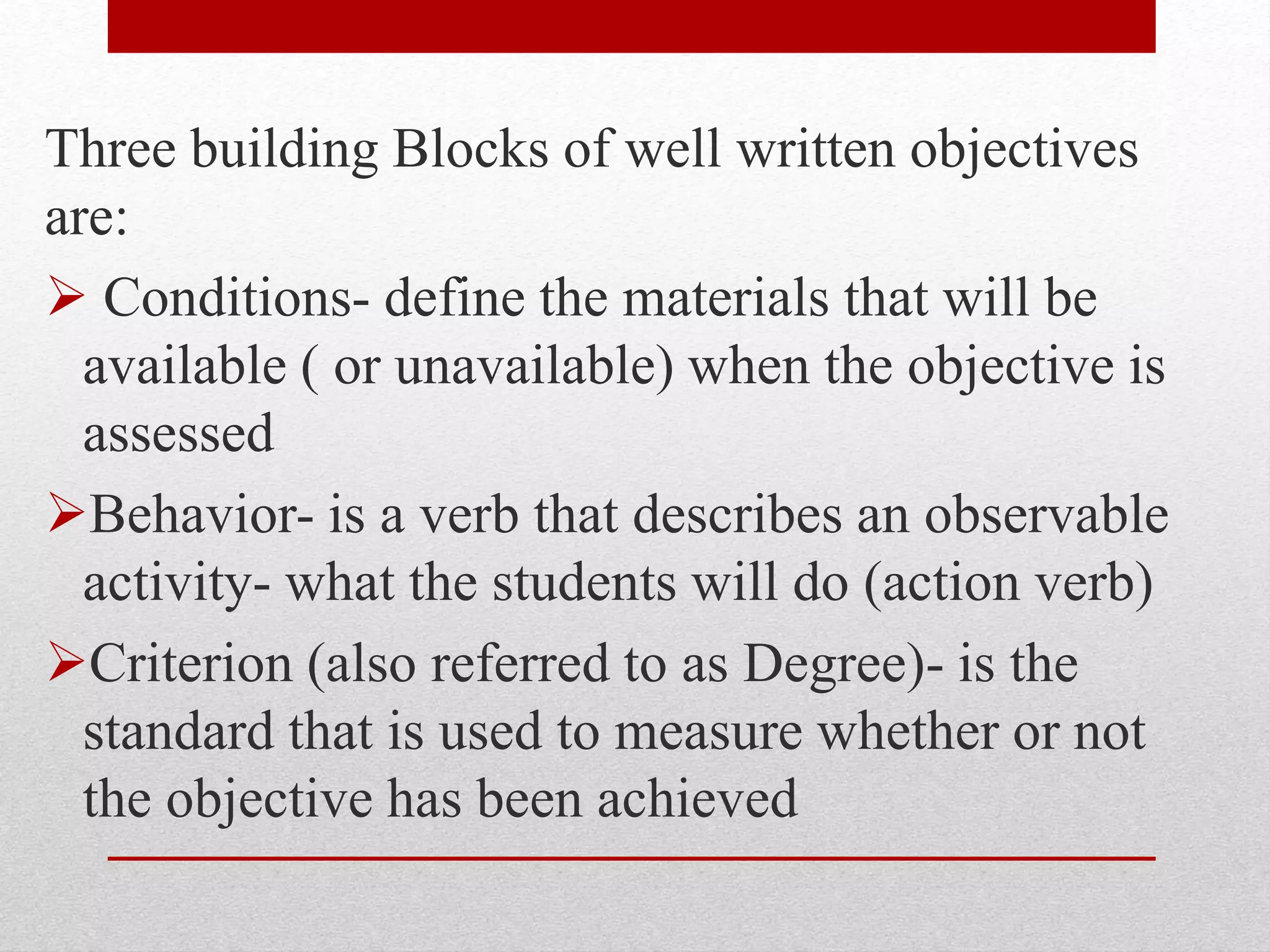 Three building Blocks of well written objectives
are:
 Conditions- define the materials that will be
available ( or unavailable) when the objective is
assessed
Behavior- is a verb that describes an observable
activity- what the students will do (action verb)
Criterion (also referred to as Degree)- is the
standard that is used to measure whether or not
the objective has been achieved
 