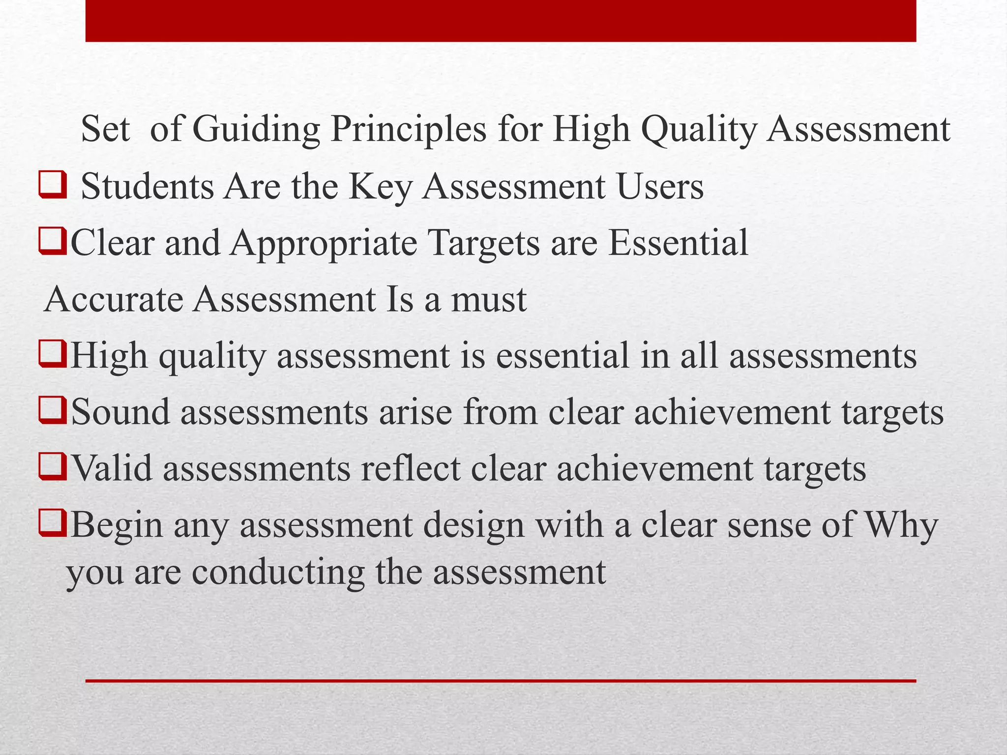 Set of Guiding Principles for High Quality Assessment
 Students Are the Key Assessment Users
Clear and Appropriate Targets are Essential
Accurate Assessment Is a must
High quality assessment is essential in all assessments
Sound assessments arise from clear achievement targets
Valid assessments reflect clear achievement targets
Begin any assessment design with a clear sense of Why
you are conducting the assessment
 