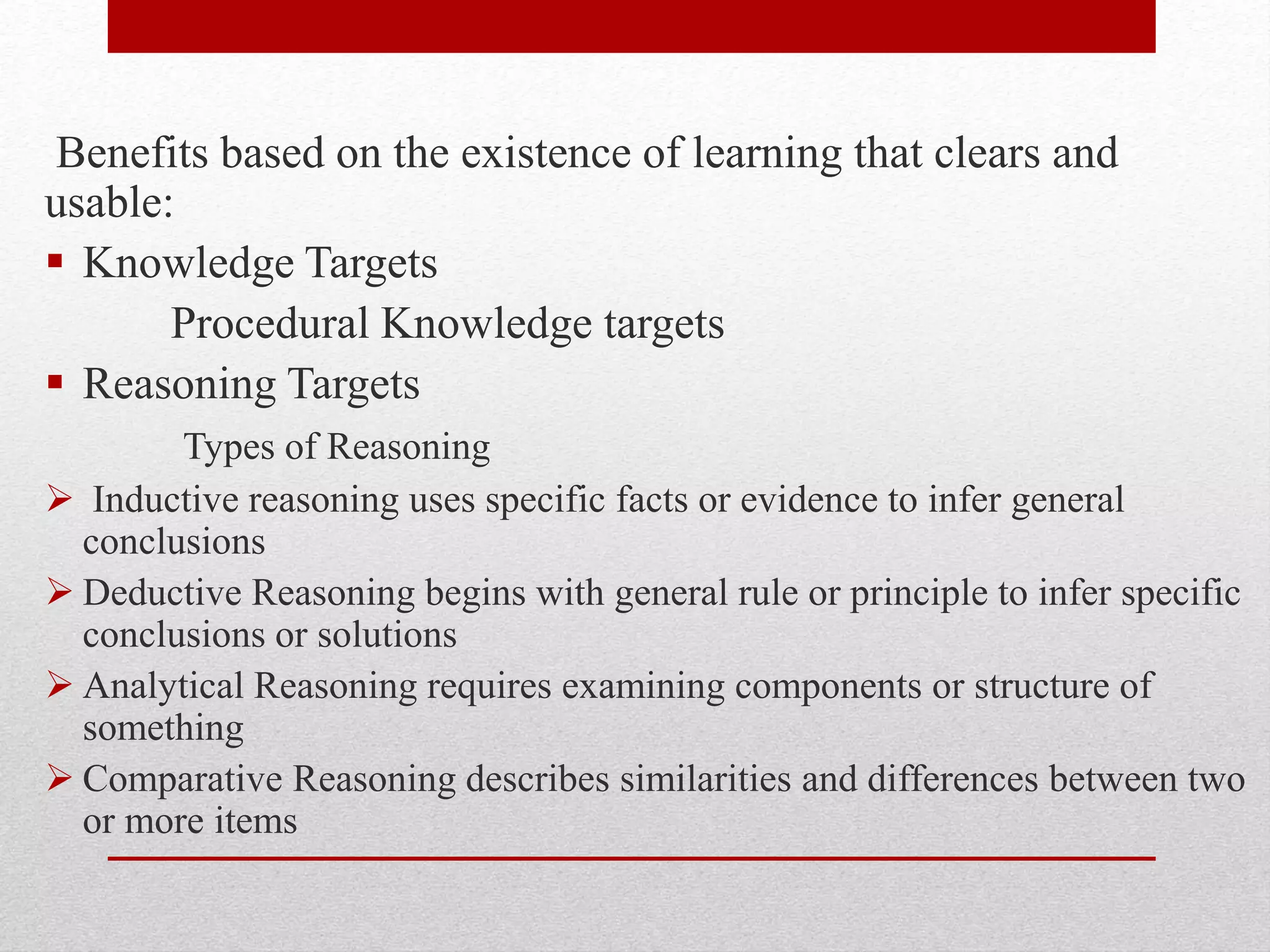 Benefits based on the existence of learning that clears and
usable:
 Knowledge Targets
Procedural Knowledge targets
 Reasoning Targets
Types of Reasoning
 Inductive reasoning uses specific facts or evidence to infer general
conclusions
 Deductive Reasoning begins with general rule or principle to infer specific
conclusions or solutions
 Analytical Reasoning requires examining components or structure of
something
 Comparative Reasoning describes similarities and differences between two
or more items
 