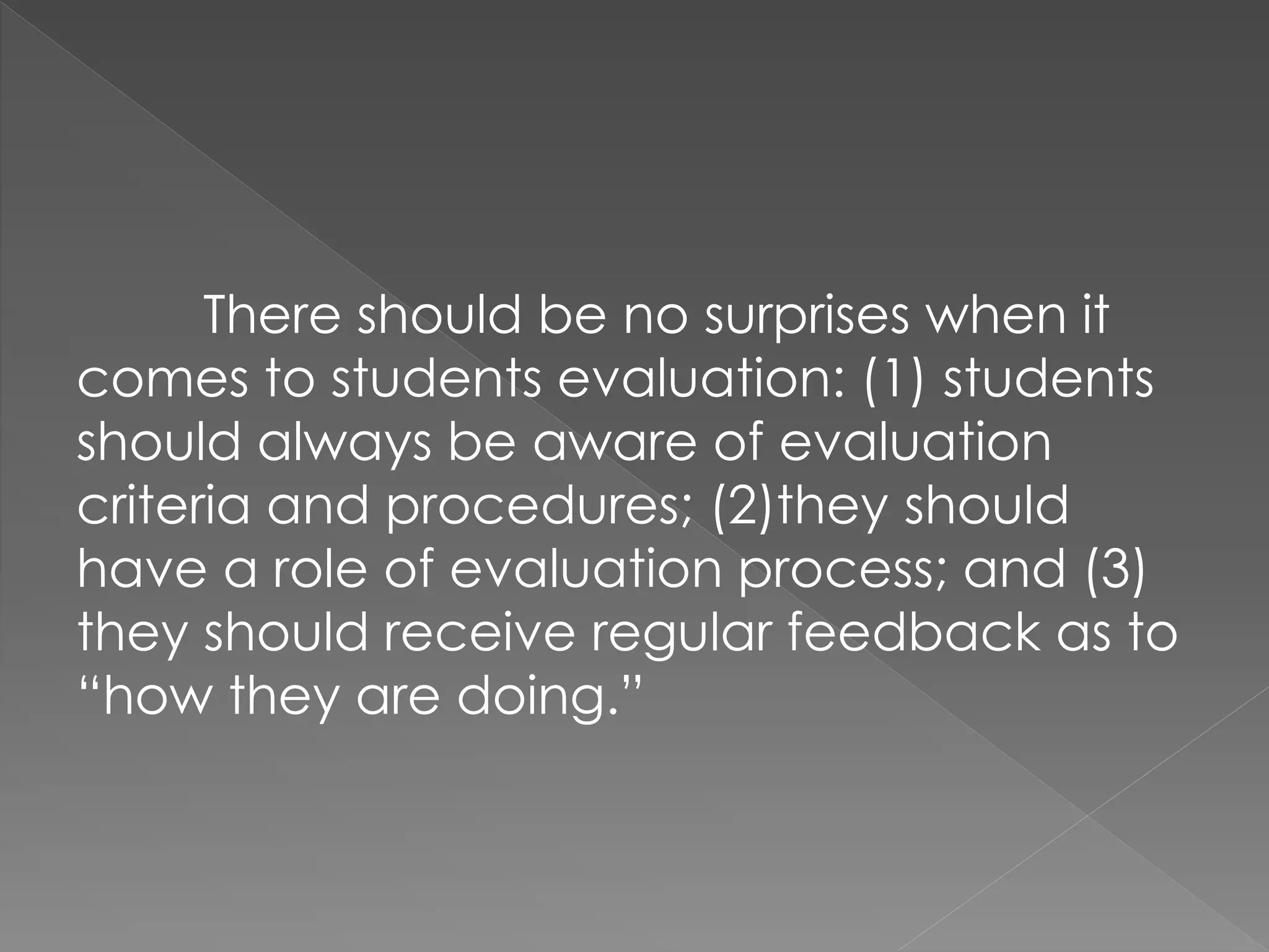 There should be no surprises when it
comes to students evaluation: (1) students
should always be aware of evaluation
criteria and procedures; (2)they should
have a role of evaluation process; and (3)
they should receive regular feedback as to
“how they are doing.”
 