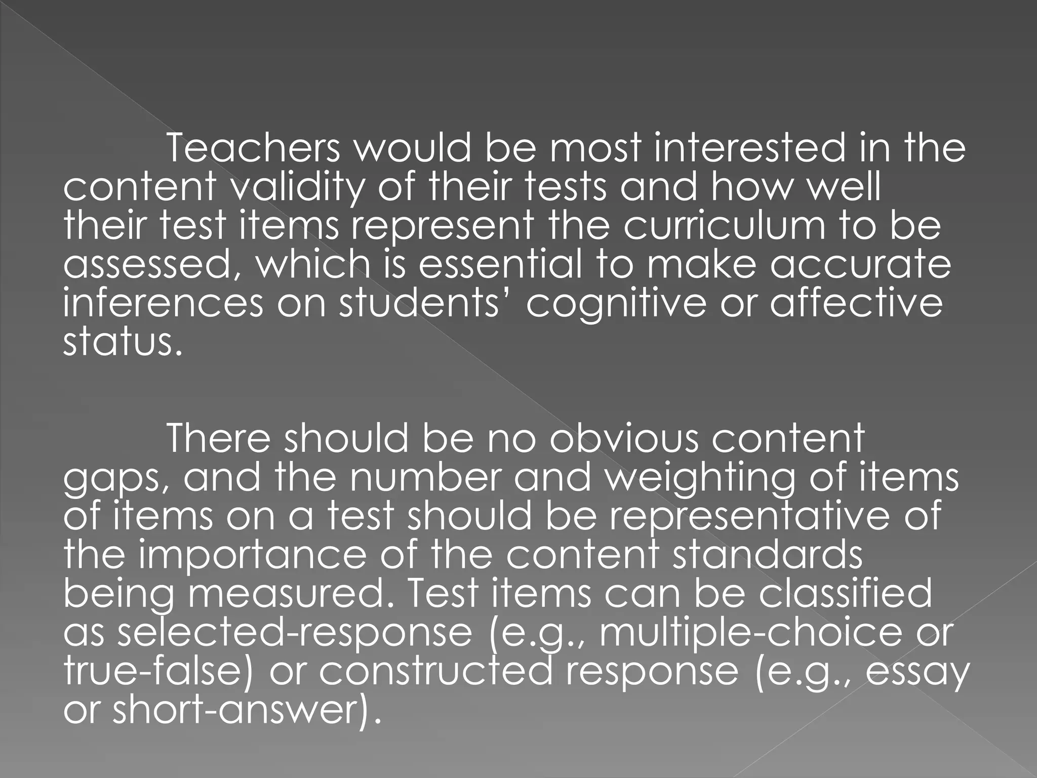 Teachers would be most interested in the
content validity of their tests and how well
their test items represent the curriculum to be
assessed, which is essential to make accurate
inferences on students’ cognitive or affective
status.
There should be no obvious content
gaps, and the number and weighting of items
of items on a test should be representative of
the importance of the content standards
being measured. Test items can be classified
as selected-response (e.g., multiple-choice or
true-false) or constructed response (e.g., essay
or short-answer).
 