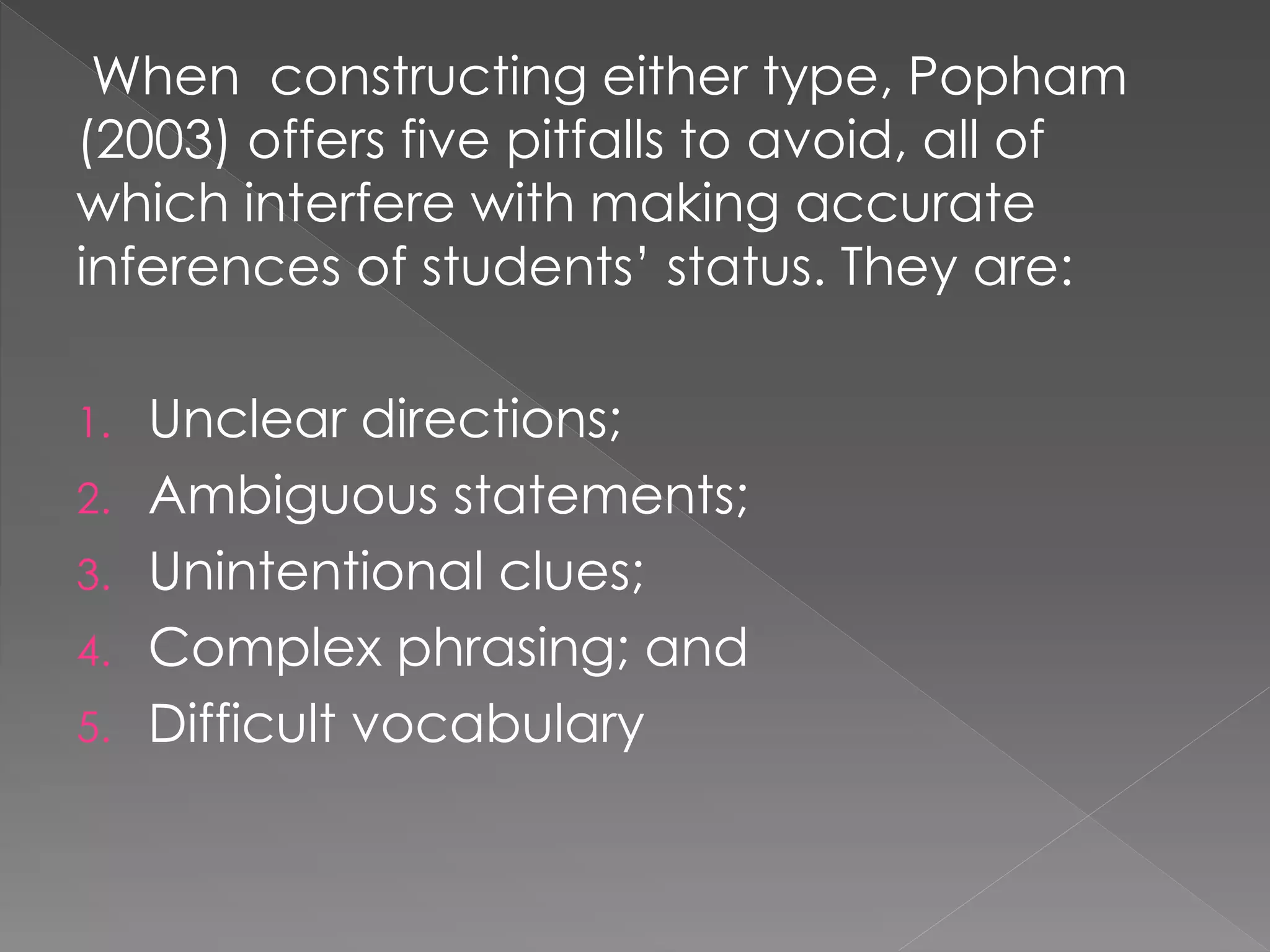 When constructing either type, Popham
(2003) offers five pitfalls to avoid, all of
which interfere with making accurate
inferences of students’ status. They are:
1. Unclear directions;
2. Ambiguous statements;
3. Unintentional clues;
4. Complex phrasing; and
5. Difficult vocabulary
 