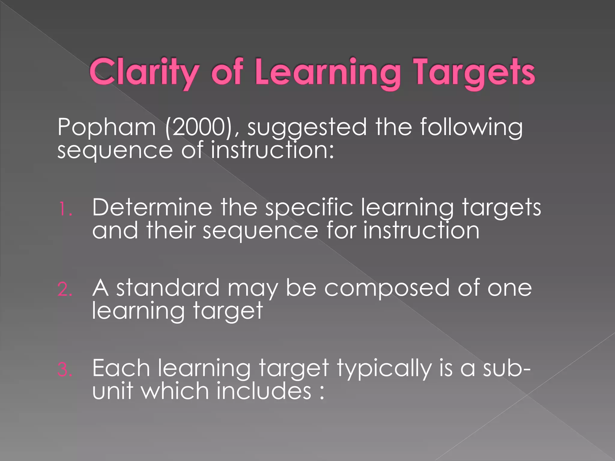 Popham (2000), suggested the following
sequence of instruction:
1. Determine the specific learning targets
and their sequence for instruction
2. A standard may be composed of one
learning target
3. Each learning target typically is a sub-
unit which includes :
 