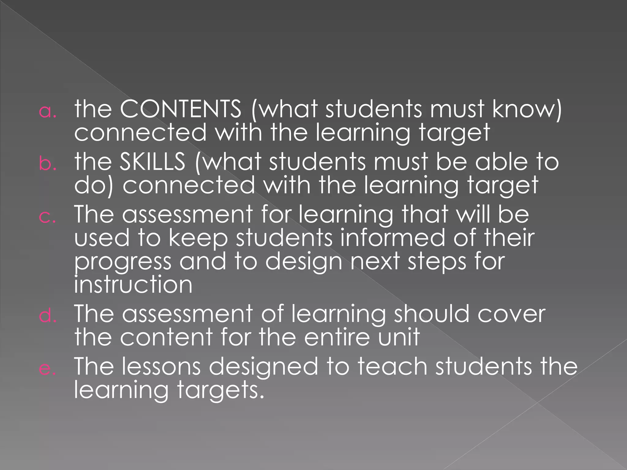 a. the CONTENTS (what students must know)
connected with the learning target
b. the SKILLS (what students must be able to
do) connected with the learning target
c. The assessment for learning that will be
used to keep students informed of their
progress and to design next steps for
instruction
d. The assessment of learning should cover
the content for the entire unit
e. The lessons designed to teach students the
learning targets.
 