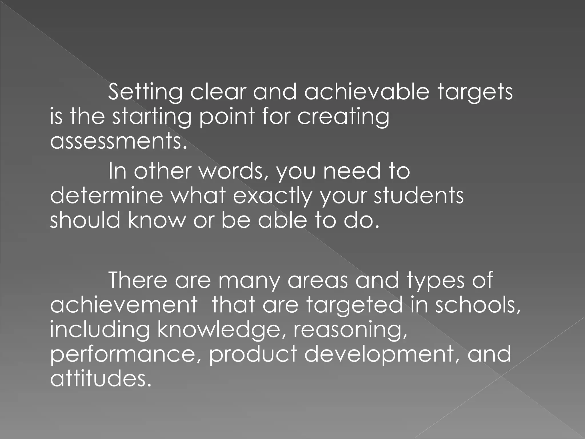 Setting clear and achievable targets
is the starting point for creating
assessments.
In other words, you need to
determine what exactly your students
should know or be able to do.
There are many areas and types of
achievement that are targeted in schools,
including knowledge, reasoning,
performance, product development, and
attitudes.
 