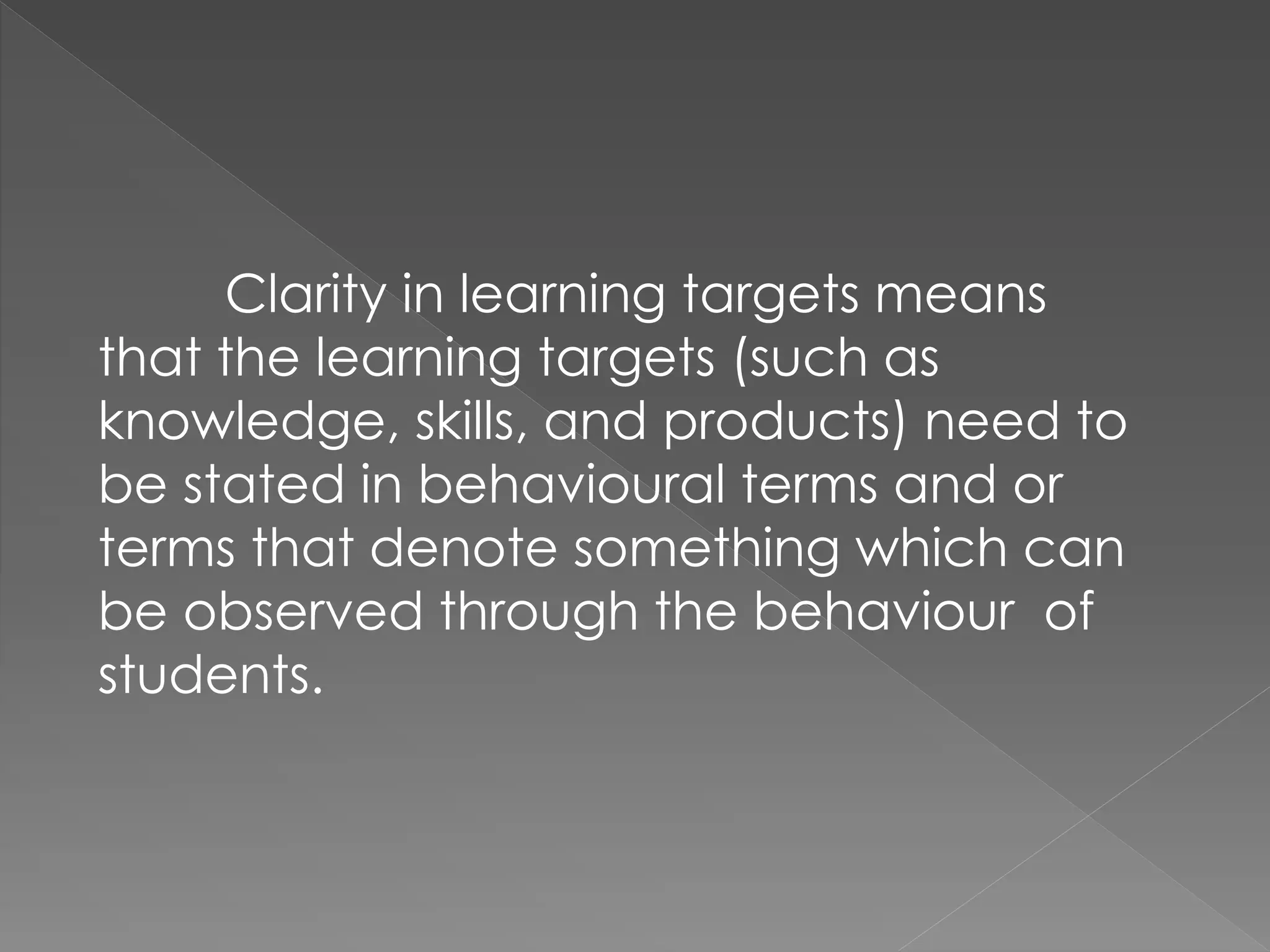 Clarity in learning targets means
that the learning targets (such as
knowledge, skills, and products) need to
be stated in behavioural terms and or
terms that denote something which can
be observed through the behaviour of
students.
 