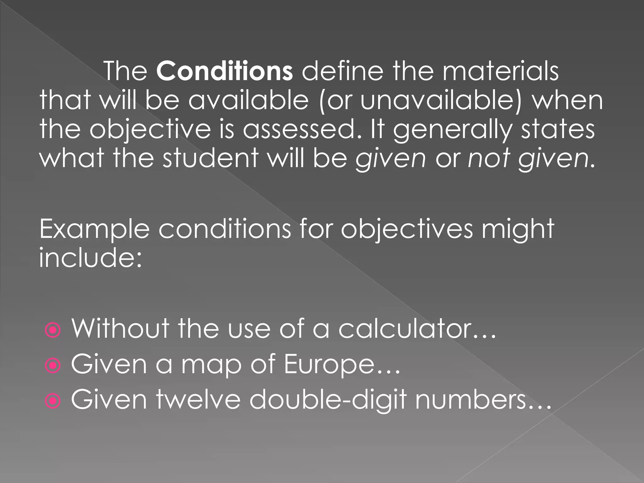 The Conditions define the materials
that will be available (or unavailable) when
the objective is assessed. It generally states
what the student will be given or not given.
Example conditions for objectives might
include:
 Without the use of a calculator…
 Given a map of Europe…
 Given twelve double-digit numbers…
 
