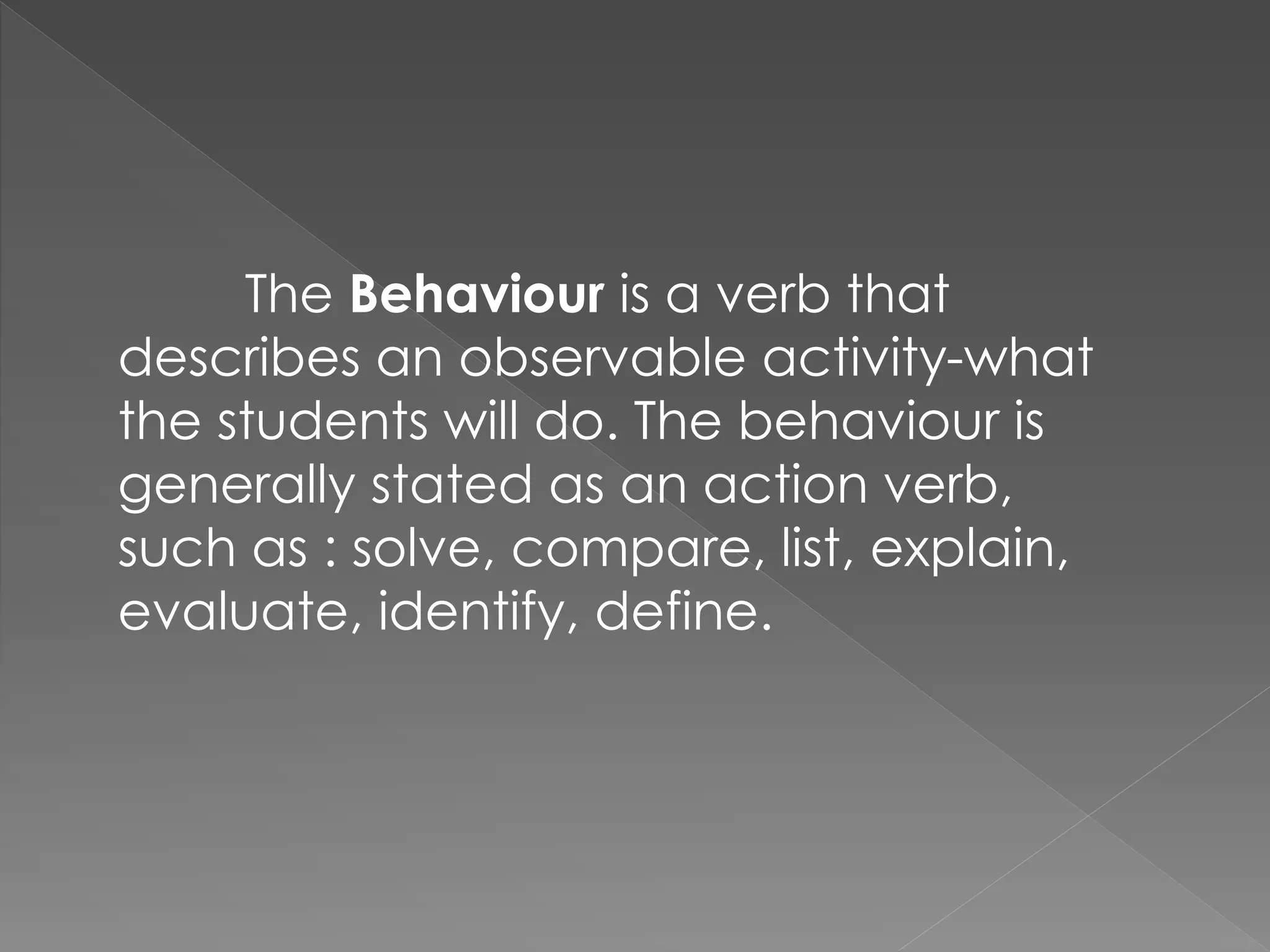 The Behaviour is a verb that
describes an observable activity-what
the students will do. The behaviour is
generally stated as an action verb,
such as : solve, compare, list, explain,
evaluate, identify, define.
 