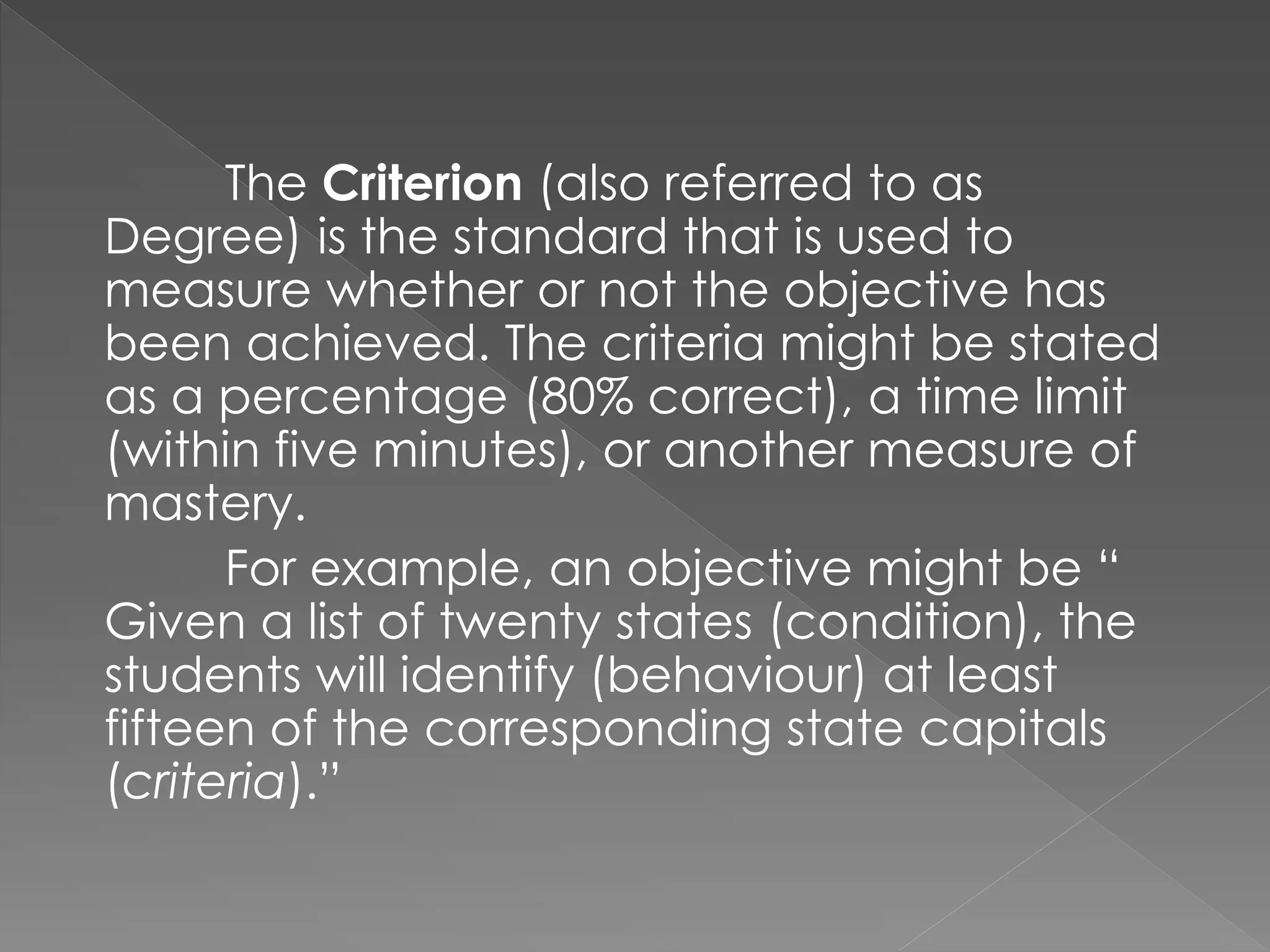 The Criterion (also referred to as
Degree) is the standard that is used to
measure whether or not the objective has
been achieved. The criteria might be stated
as a percentage (80% correct), a time limit
(within five minutes), or another measure of
mastery.
For example, an objective might be “
Given a list of twenty states (condition), the
students will identify (behaviour) at least
fifteen of the corresponding state capitals
(criteria).”
 