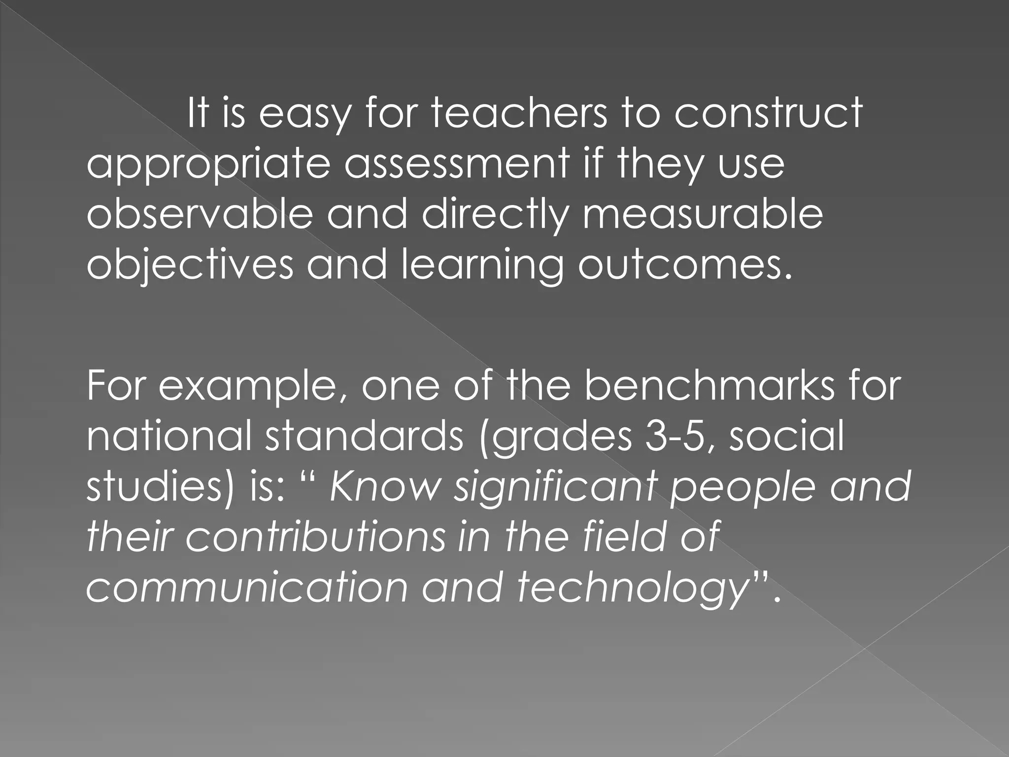 It is easy for teachers to construct
appropriate assessment if they use
observable and directly measurable
objectives and learning outcomes.
For example, one of the benchmarks for
national standards (grades 3-5, social
studies) is: “ Know significant people and
their contributions in the field of
communication and technology”.
 