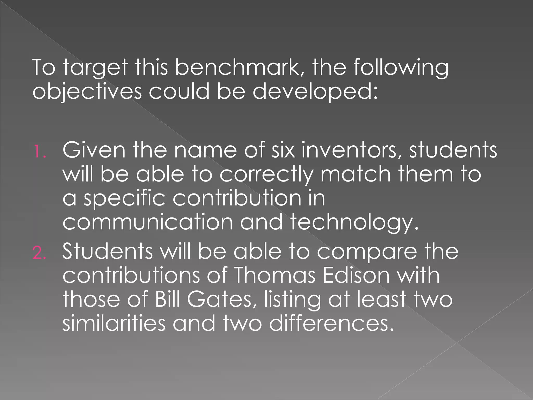 To target this benchmark, the following
objectives could be developed:
1. Given the name of six inventors, students
will be able to correctly match them to
a specific contribution in
communication and technology.
2. Students will be able to compare the
contributions of Thomas Edison with
those of Bill Gates, listing at least two
similarities and two differences.
 