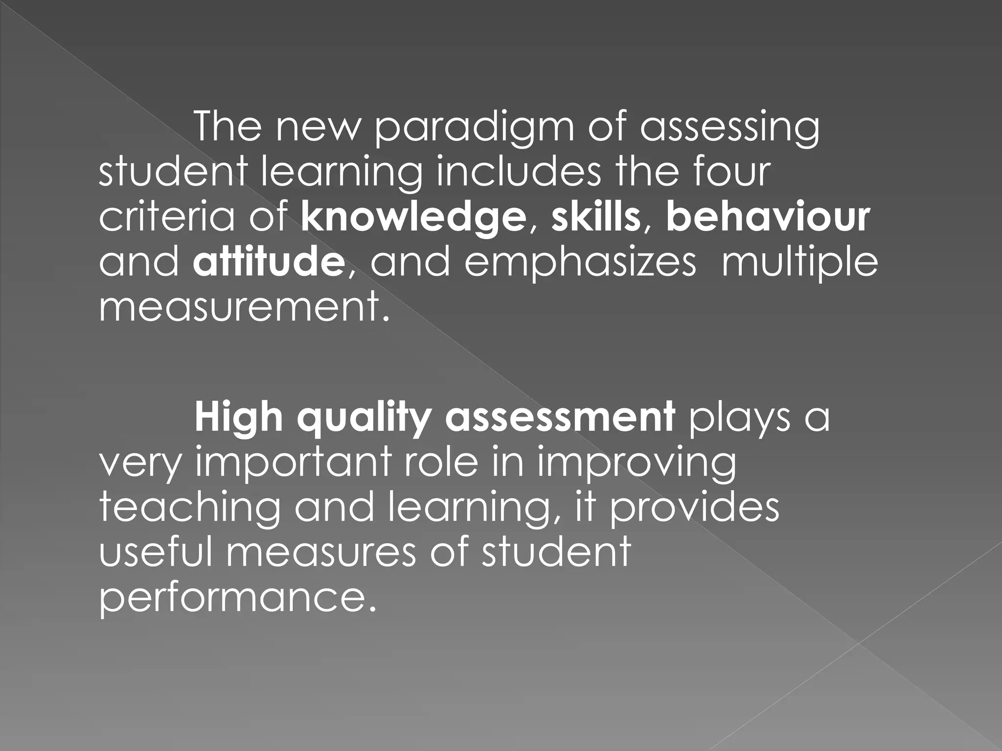 The new paradigm of assessing
student learning includes the four
criteria of knowledge, skills, behaviour
and attitude, and emphasizes multiple
measurement.
High quality assessment plays a
very important role in improving
teaching and learning, it provides
useful measures of student
performance.
 