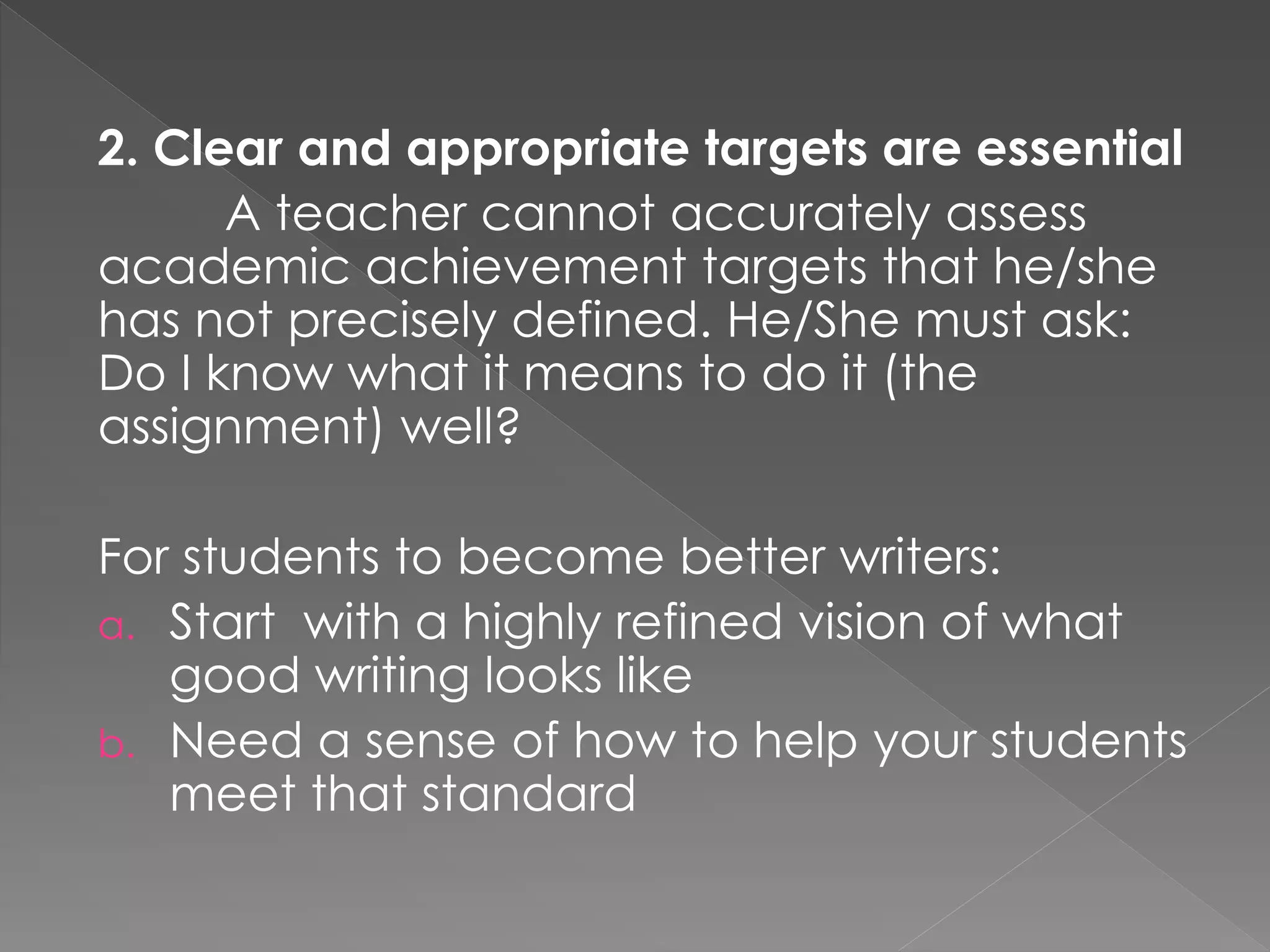 2. Clear and appropriate targets are essential
A teacher cannot accurately assess
academic achievement targets that he/she
has not precisely defined. He/She must ask:
Do I know what it means to do it (the
assignment) well?
For students to become better writers:
a. Start with a highly refined vision of what
good writing looks like
b. Need a sense of how to help your students
meet that standard
 