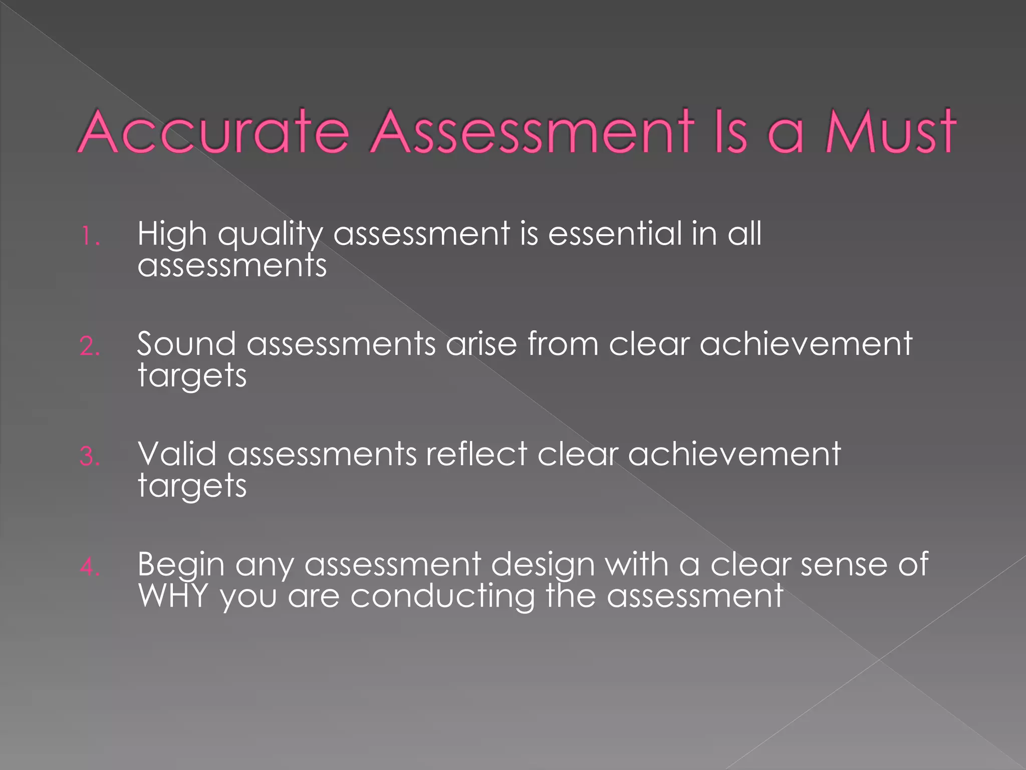 1. High quality assessment is essential in all
assessments
2. Sound assessments arise from clear achievement
targets
3. Valid assessments reflect clear achievement
targets
4. Begin any assessment design with a clear sense of
WHY you are conducting the assessment
 